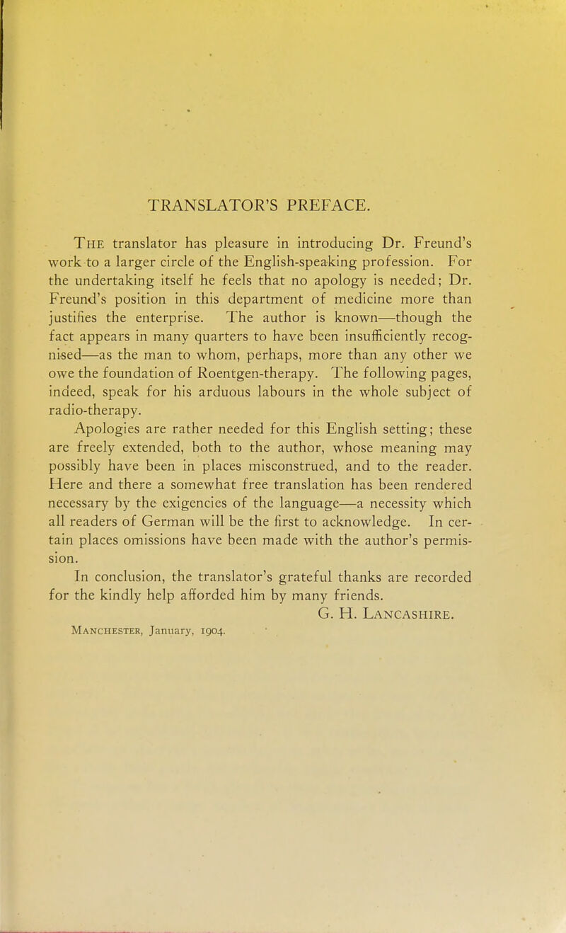 TRANSLATOR'S PREFACE. The translator has pleasure in introducing Dr. Freund's work to a larger circle of the English-speaking profession. For the undertaking itself he feels that no apology is needed; Dr. Freund's position in this department of medicine more than justifies the enterprise. The author is known—though the fact appears in many quarters to have been insufficiently recog- nised—as the man to whom, perhaps, more than any other we owe the foundation of Roentgen-therapy. The following pages, indeed, speak for his arduous labours in the whole subject of radio-therapy. Apologies are rather needed for this English setting; these are freely extended, both to the author, whose meaning may possibly have been in places misconstrued, and to the reader. Here and there a somewhat free translation has been rendered necessary by the exigencies of the language—a necessity which all readers of German will be the first to acknowledge. In cer- tain places omissions have been made with the author's permis- sion. In conclusion, the translator's grateful thanks are recorded for the kindly help afforded him by many friends. G. H. Lancashire. Manchester, January, 1904.