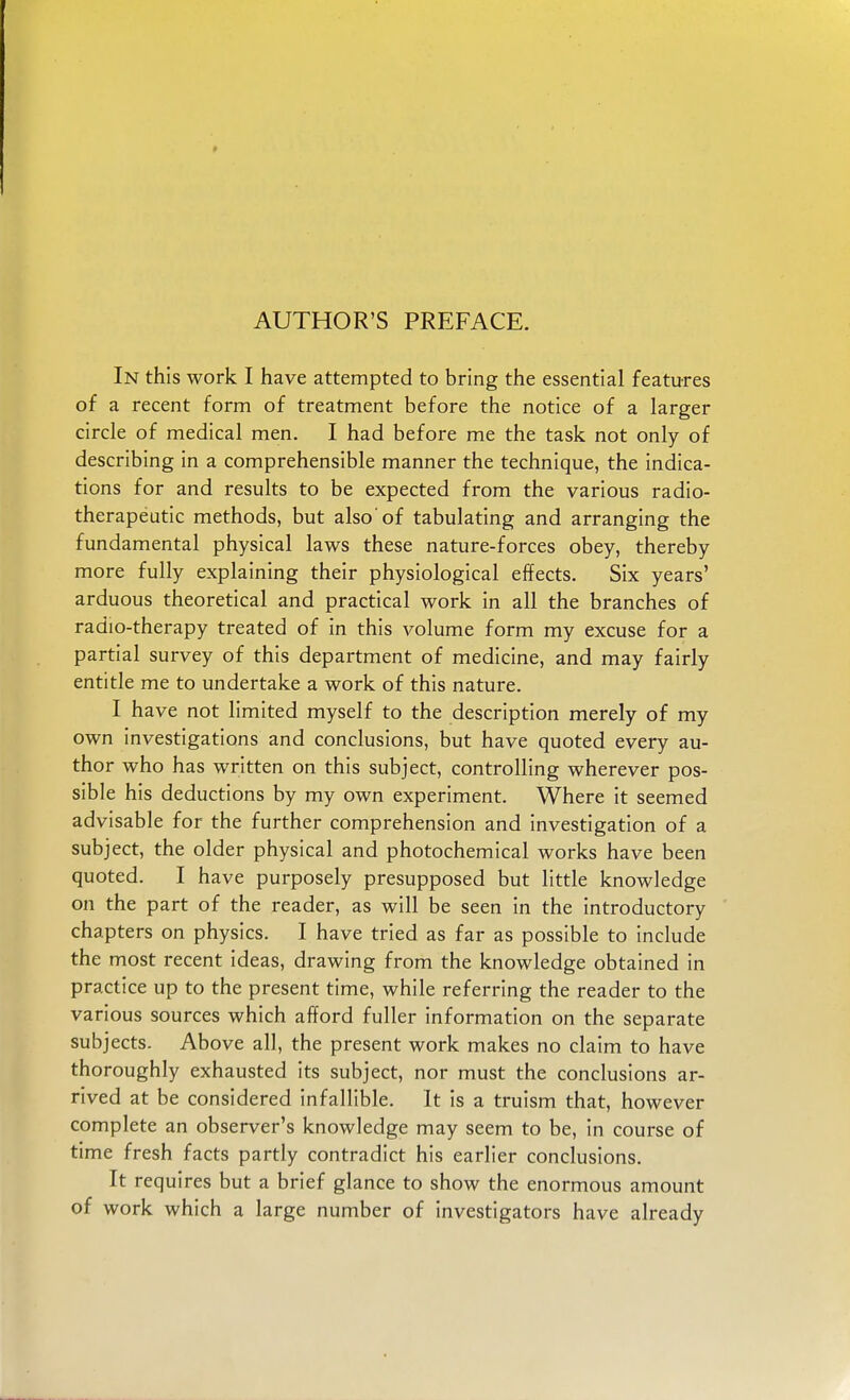 In this work I have attempted to bring the essential features of a recent form of treatment before the notice of a larger circle of medical men. I had before me the task not only of describing in a comprehensible manner the technique, the indica- tions for and results to be expected from the various radio- therapeutic methods, but also'of tabulating and arranging the fundamental physical laws these nature-forces obey, thereby more fully explaining their physiological effects. Six years' arduous theoretical and practical work in all the branches of radio-therapy treated of in this volume form my excuse for a partial survey of this department of medicine, and may fairly entitle me to undertake a work of this nature. I have not limited myself to the description merely of my own investigations and conclusions, but have quoted every au- thor who has written on this subject, controlling wherever pos- sible his deductions by my own experiment. Where it seemed advisable for the further comprehension and investigation of a subject, the older physical and photochemical works have been quoted. I have purposely presupposed but little knowledge on the part of the reader, as will be seen in the introductory chapters on physics. I have tried as far as possible to include the most recent ideas, drawing from the knowledge obtained in practice up to the present time, while referring the reader to the various sources which afford fuller information on the separate subjects. Above all, the present work makes no claim to have thoroughly exhausted its subject, nor must the conclusions ar- rived at be considered infallible. It is a truism that, however complete an observer's knowledge may seem to be, in course of time fresh facts partly contradict his earlier conclusions. It requires but a brief glance to show the enormous amount of work which a large number of investigators have already