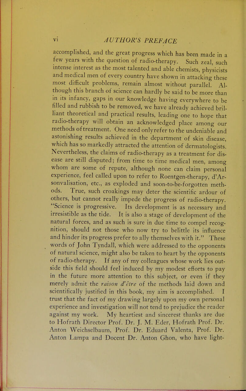 accomplished, and the great progress which has been made in a few years with the question of radio-therapy. Such zeal, such intense interest as the most talented and able chemists, physicists and medical men of every country have shown in attacking these most difficult problems, remain almost without parallel. Al- though this branch of science can hardly be said to be more than in its infancy, gaps in our knowledge having everywhere to be filled and rubbish to be removed, we have already achieved bril- liant theoretical and practical results, leading one to hope that radio-therapy will obtain an acknowledged place among our methods of treatment. One need onlyrefer to the undeniable and astonishing results achieved in the department of skin disease, which has so markedly attracted the attention of dermatologists. Nevertheless, the claims of radio-therapy as a treatment for dis- ease are still disputed; from time to time medical men, among whom are some of repute, although none can claim personal experience, feel called upon to refer to Roentgen-therapy, d'Ar- sonvalisation, etc., as exploded and soon-to-be-forgotten meth- ods. True, such croakings may deter the scientific ardour of others, but cannot really impede the progress of radio-therapy. Science is progressive. Its development is as necessary and irresistible as the tide. It is also a stage of development of the natural forces, and as such is sure in due time to compel recog- nition, should not those who now try to belittle its influence and hinder its progress prefer to ally themselves with it. These words of John Tyndall, which were addressed to the opponents of natural science, might also be taken to heart by the opponents of radio-therapy. If any of my colleagues whose work lies out- side this field should feel induced by my modest efforts to pay in the future more attention to this subject, or even if they merely admit the raison d'etre of the methods laid down and scientifically justified in this book, my aim is accomplished. I trust that the fact of my drawing largely upon my own personal experience and investigation will not tend to prejudice the reader against my work. My heartiest and sincerest thanks are due to Hofrath Director Prof. Dr. J. M. Eder, Hofrath Prof. Dr. Anton Weichselbaum, Prof. Dr. Eduard Valenta, Prof. Dr. Anton Lampa and Docent Dr. Anton Ghon, who have light-