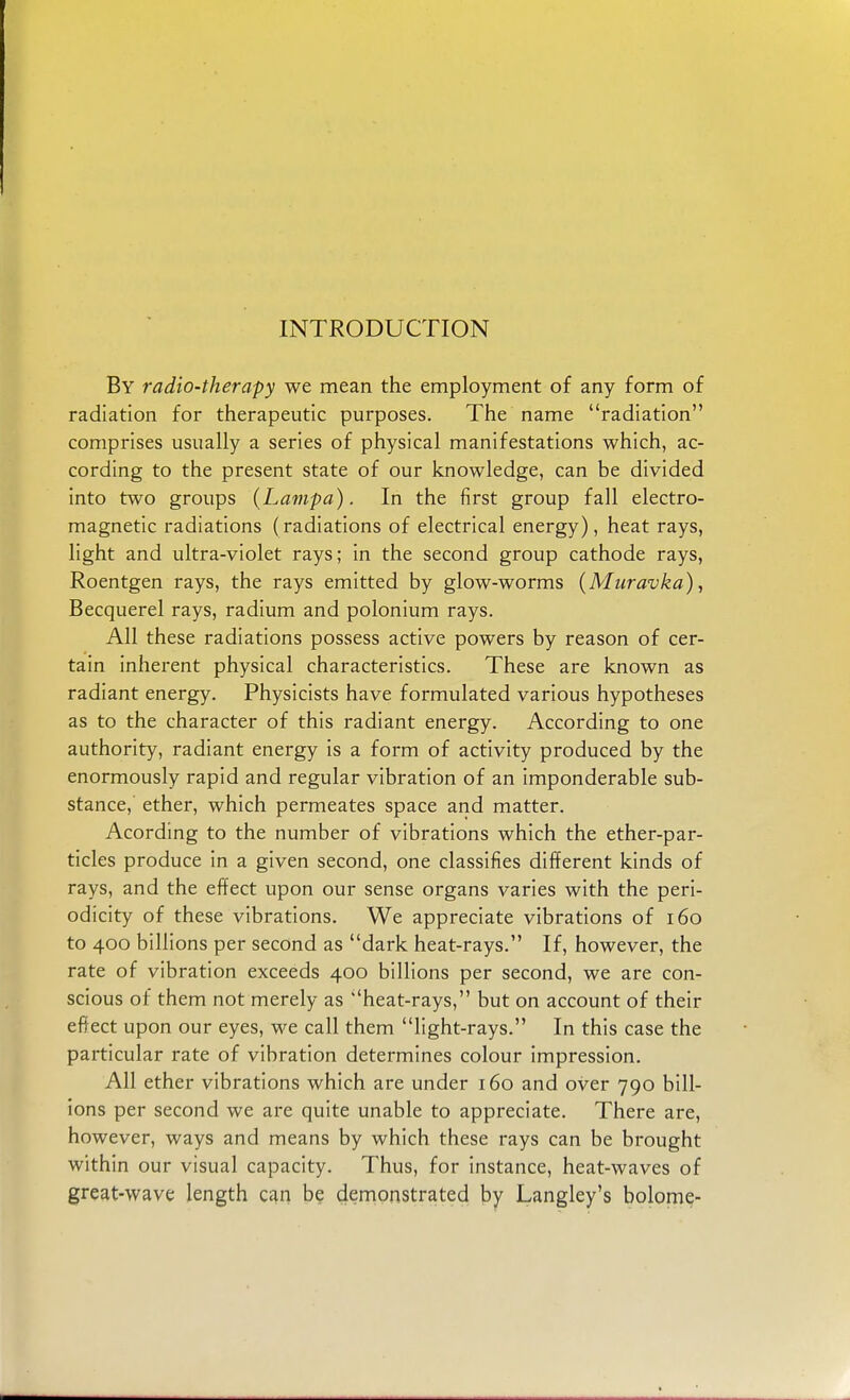 By radio-therapy we mean the employment of any form of radiation for therapeutic purposes. The name radiation comprises usually a series of physical manifestations which, ac- cording to the present state of our knowledge, can be divided into two groups (Lampa). In the first group fall electro- magnetic radiations (radiations of electrical energy), heat rays, light and ultra-violet rays; in the second group cathode rays, Roentgen rays, the rays emitted by glow-worms (Muravka), Becquerel rays, radium and polonium rays. All these radiations possess active powers by reason of cer- tain inherent physical characteristics. These are known as radiant energy. Physicists have formulated various hypotheses as to the character of this radiant energy. According to one authority, radiant energy is a form of activity produced by the enormously rapid and regular vibration of an imponderable sub- stance, ether, which permeates space and matter. Acording to the number of vibrations which the ether-par- ticles produce in a given second, one classifies different kinds of rays, and the effect upon our sense organs varies with the peri- odicity of these vibrations. We appreciate vibrations of 160 to 400 billions per second as dark heat-rays. If, however, the rate of vibration exceeds 400 billions per second, we are con- scious of them not merely as heat-rays, but on account of their effect upon our eyes, we call them light-rays. In this case the particular rate of vibration determines colour impression. All ether vibrations which are under 160 and over 790 bill- ions per second we are quite unable to appreciate. There are, however, ways and means by which these rays can be brought within our visual capacity. Thus, for instance, heat-waves of great-wave length can be demonstrated by Langley's bolome-