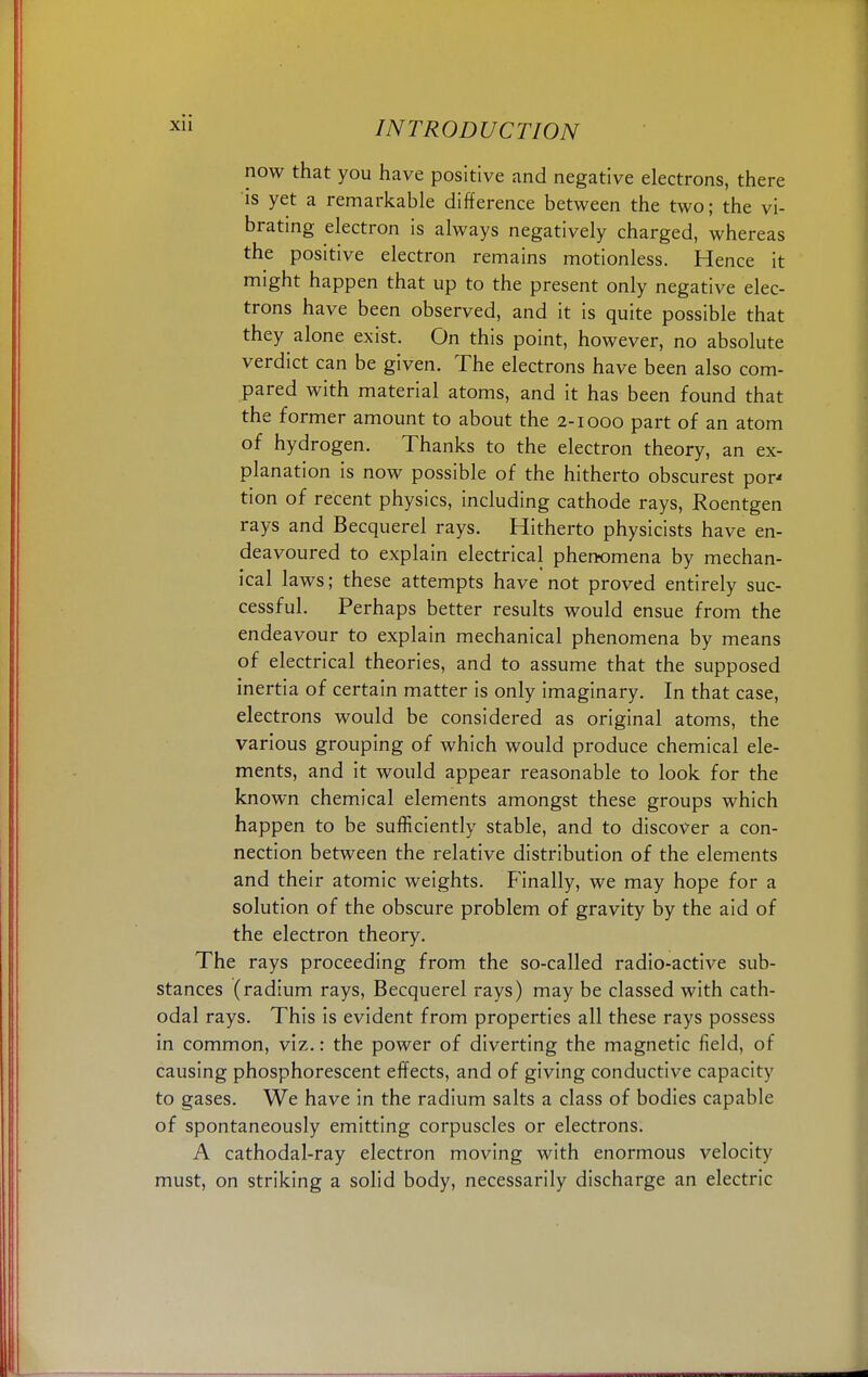 now that you have positive and negative electrons, there is yet a remarkable difference between the two; the vi- brating electron is always negatively charged, whereas the positive electron remains motionless. Hence it might happen that up to the present only negative elec- trons have been observed, and it is quite possible that they alone exist. On this point, however, no absolute verdict can be given. The electrons have been also com- pared with material atoms, and it has been found that the former amount to about the 2-1000 part of an atom of hydrogen. Thanks to the electron theory, an ex- planation is now possible of the hitherto obscurest por' tion of recent physics, including cathode rays, Roentgen rays and Becquerel rays. Hitherto physicists have en- deavoured to explain electrical phenomena by mechan- ical laws; these attempts have not proved entirely suc- cessful. Perhaps better results would ensue from the endeavour to explain mechanical phenomena by means of electrical theories, and to assume that the supposed inertia of certain matter is only imaginary. In that case, electrons would be considered as original atoms, the various grouping of which would produce chemical ele- ments, and it would appear reasonable to look for the known chemical elements amongst these groups which happen to be sufficiently stable, and to discover a con- nection between the relative distribution of the elements and their atomic weights. Finally, we may hope for a solution of the obscure problem of gravity by the aid of the electron theory. The rays proceeding from the so-called radio-active sub- stances (radium rays, Becquerel rays) may be classed with cath- odal rays. This is evident from properties all these rays possess in common, viz.: the power of diverting the magnetic field, of causing phosphorescent effects, and of giving conductive capacity to gases. We have in the radium salts a class of bodies capable of spontaneously emitting corpuscles or electrons. A cathodal-ray electron moving with enormous velocity must, on striking a solid body, necessarily discharge an electric