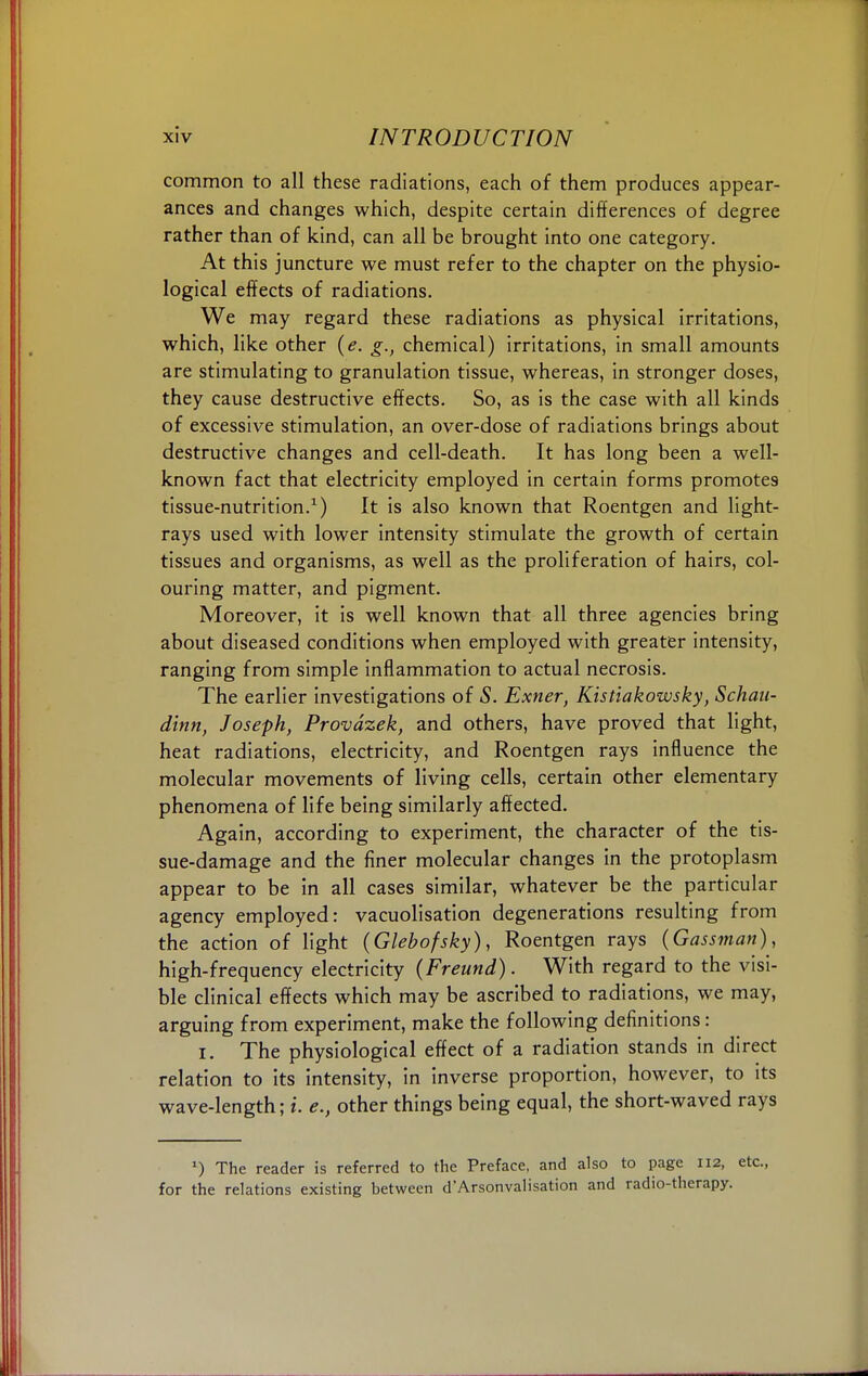 common to all these radiations, each of them produces appear- ances and changes which, despite certain differences of degree rather than of kind, can all be brought into one category. At this juncture we must refer to the chapter on the physio- logical effects of radiations. We may regard these radiations as physical irritations, which, like other (e. g., chemical) irritations, in small amounts are stimulating to granulation tissue, whereas, in stronger doses, they cause destructive effects. So, as is the case with all kinds of excessive stimulation, an over-dose of radiations brings about destructive changes and cell-death. It has long been a well- known fact that electricity employed in certain forms promotes tissue-nutrition.1) It is also known that Roentgen and light- rays used with lower intensity stimulate the growth of certain tissues and organisms, as well as the proliferation of hairs, col- ouring matter, and pigment. Moreover, it is well known that all three agencies bring about diseased conditions when employed with greater intensity, ranging from simple inflammation to actual necrosis. The earlier investigations of S. Exner, Kistiakowsky, Schan- dinn, Joseph, Provdzek, and others, have proved that light, heat radiations, electricity, and Roentgen rays influence the molecular movements of living cells, certain other elementary phenomena of life being similarly affected. Again, according to experiment, the character of the tis- sue-damage and the finer molecular changes in the protoplasm appear to be in all cases similar, whatever be the particular agency employed: vacuolisation degenerations resulting from the action of light (Glebofsky), Roentgen rays (Gassman), high-frequency electricity (Freund). With regard to the visi- ble clinical effects which may be ascribed to radiations, we may, arguing from experiment, make the following definitions: i. The physiological effect of a radiation stands in direct relation to its intensity, in inverse proportion, however, to its wave- length; *. e., other things being equal, the short-waved rays *) The reader is referred to the Preface, and also to page 112, etc., for the relations existing between d'Arsonvalisation and radio-therapy.