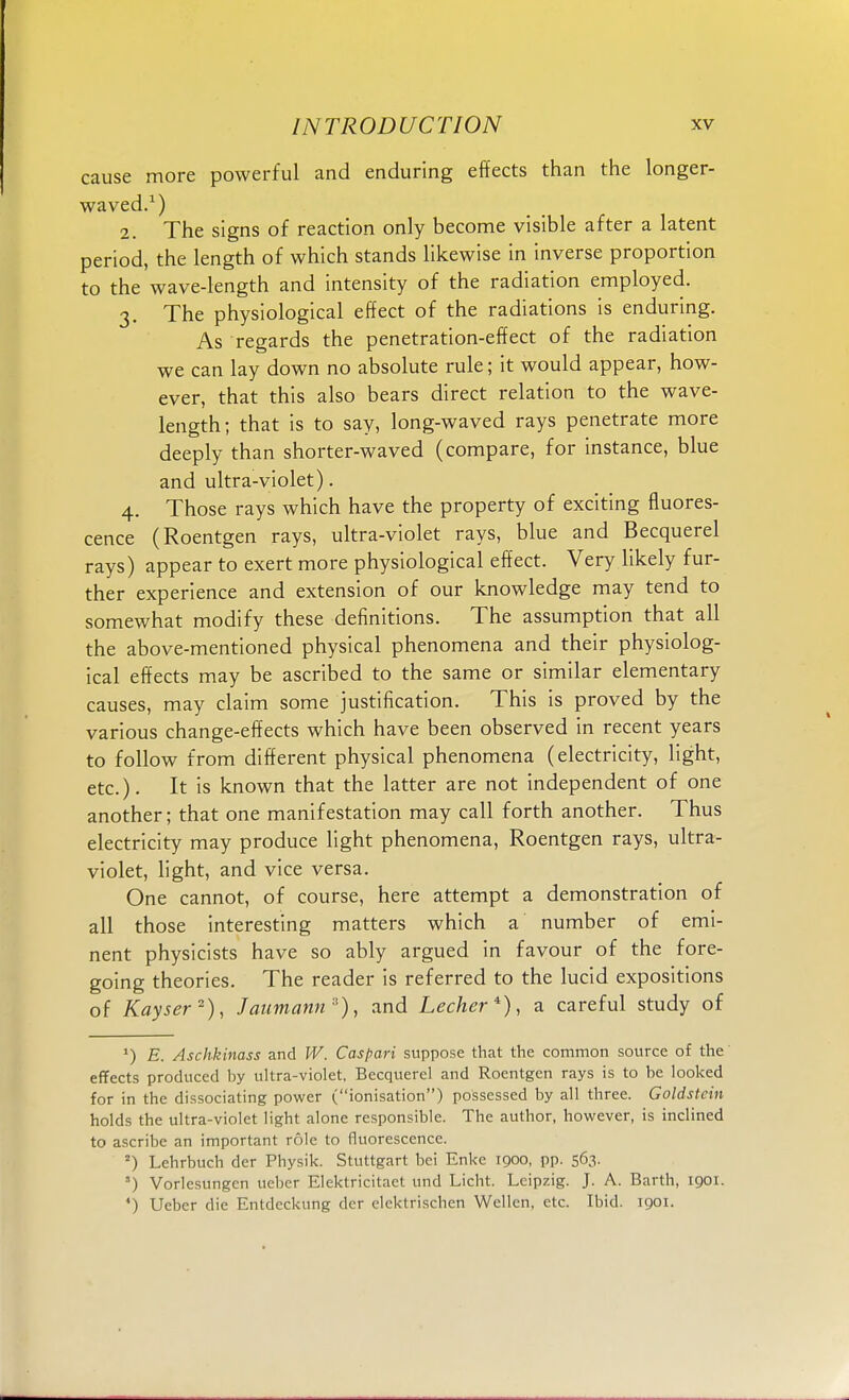 cause more powerful and enduring effects than the longer- waved.1) 2. The signs of reaction only become visible after a latent period, the length of which stands likewise in inverse proportion to the wave-length and intensity of the radiation employed. 3. The physiological effect of the radiations is enduring. As regards the penetration-effect of the radiation we can lay down no absolute rule; it would appear, how- ever, that this also bears direct relation to the wave- length; that is to say, long-waved rays penetrate more deeply than shorter-waved (compare, for instance, blue and ultra-violet). 4. Those rays which have the property of exciting fluores- cence (Roentgen rays, ultra-violet rays, blue and Becquerel rays) appear to exert more physiological effect. Very likely fur- ther experience and extension of our knowledge may tend to somewhat modify these definitions. The assumption that all the above-mentioned physical phenomena and their physiolog- ical effects may be ascribed to the same or similar elementary causes, may claim some justification. This is proved by the various change-effects which have been observed in recent years to follow from different physical phenomena (electricity, light, etc.). It is known that the latter are not independent of one another; that one manifestation may call forth another. Thus electricity may produce light phenomena, Roentgen rays, ultra- violet, light, and vice versa. One cannot, of course, here attempt a demonstration of all those interesting matters which a number of emi- nent physicists have so ably argued in favour of the fore- going theories. The reader is referred to the lucid expositions of Kayser2), Jaumann*), and Lecher*), a careful study of *) E. Aschkinass and W. Caspari suppose that the common source of the effects produced by ultra-violet, Becquerel and Roentgen rays is to be looked for in the dissociating power (ionisation) possessed by all three. Goldstein holds the ultra-violet light alone responsible. The author, however, is inclined to ascribe an important role to fluorescence. =) Lehrbuch der Physik. Stuttgart bei Enke 1900, pp. 563. ') Vorlesungen uebcr Elektricitaet und Licht. Leipzig. J. A. Barth, 1901. 4) Ueber die Entdeckung der elektrischen Wellen, etc. Ibid. 1901.