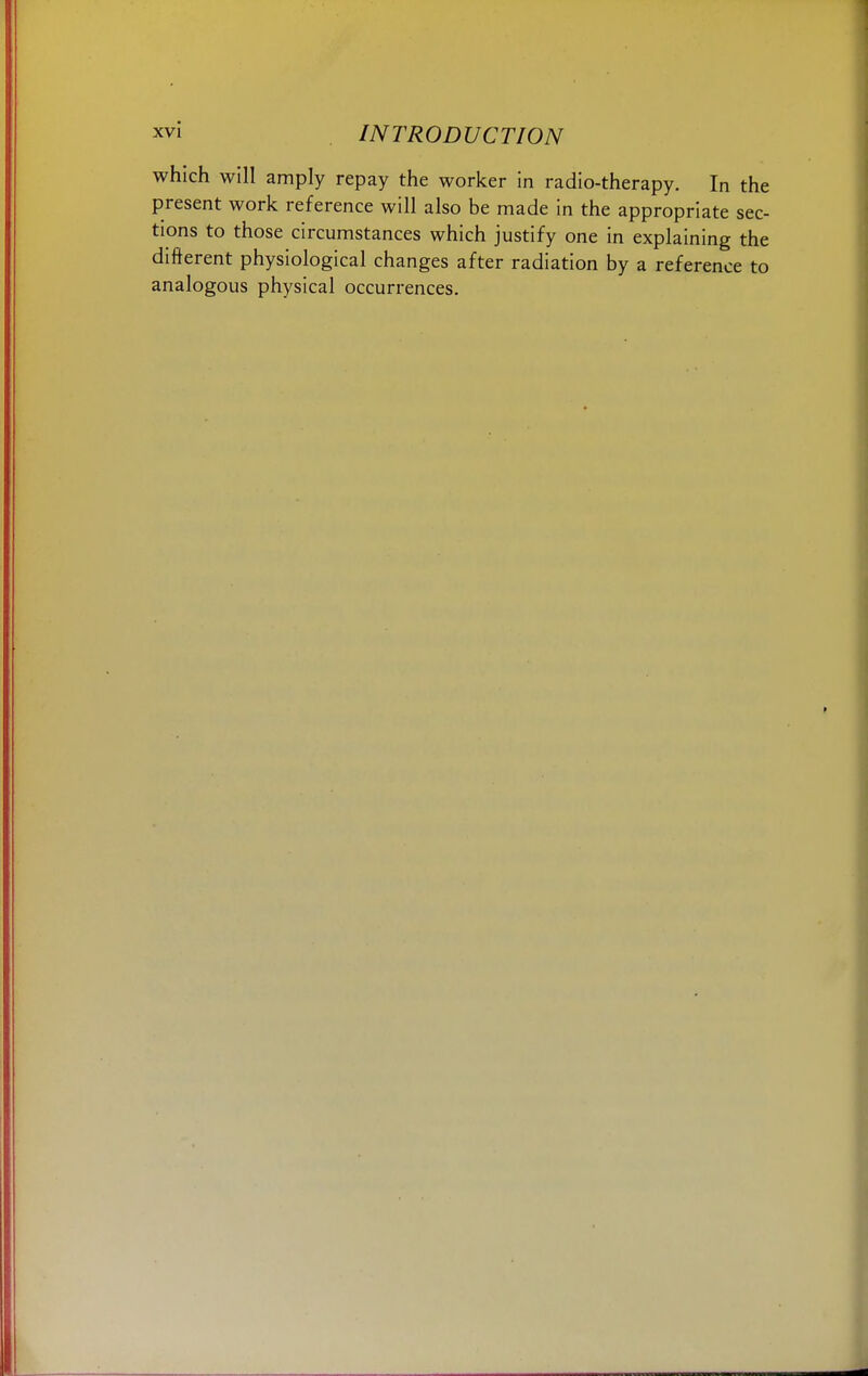 which will amply repay the worker in radio-therapy. In the present work reference will also be made in the appropriate sec- tions to those circumstances which justify one in explaining the different physiological changes after radiation by a reference to analogous physical occurrences.