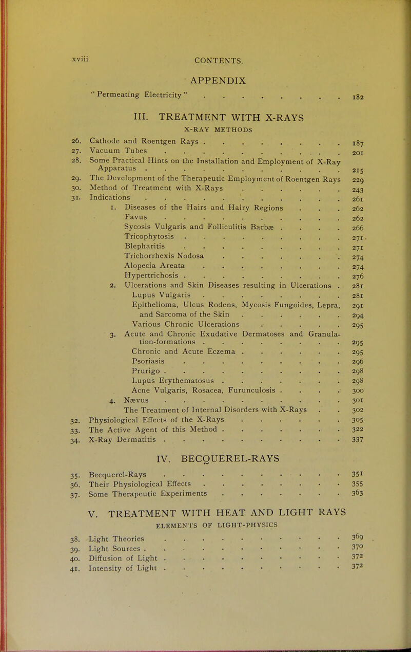 APPENDIX Permeating Electricity Ig2 III. TREATMENT WITH X-RAYS X-RAY METHODS 26. Cathode and Roentgen Rays rfj 27. Vacuum Tubes . . . . . . . ... . 201 28. Some Practical Hints on the Installation and Employment of X-Ray Apparatus ........... 215 29. The Development of the Therapeutic Employment of Roentgen Rays 229 30. Method of Treatment with X-Rays ...... 243 31. Indications 261 1. Diseases of the Hairs and Hairy Regions . . . 262 Favus 262 Sycosis Vulgaris and Folliculitis Barbae .... 266 Tricophytosis ......... 271. Blepharitis ......... 271 Trichorrhexis Nodosa ....... 274 Alopecia Areata ........ 274 Hypertrichosis ......... 276 2. Ulcerations and Skin Diseases resulting in Ulcerations . 281 Lupus Vulgaris ........ 281 Epithelioma, Ulcus Rodens, Mycosis Fungoides, Lepra, 291 and Sarcoma of the Skin ...... 294 Various Chronic Ulcerations ..... 295 3. Acute and Chronic Exudative Dermatoses and Granula- tion-formations ........ 295 Chronic and Acute Eczema ...... 295 Psoriasis ......... 296 Prurigo .......... 298 Lupus Erythematosus ....... 298 Acne Vulgaris, Rosacea, Furunculosis .... 300 4. Naevus .......... 301 The Treatment of Internal Disorders with X-Rays . . 302 32. Physiological Effects of the X-Rays 305 33. The Active Agent of this Method 322 34. X-Ray Dermatitis 337 IV. BECQUEREL-RAYS 35. Becquerel-Rays ........... 351 36. Their Physiological Effects 355 37. Some Therapeutic Experiments 363 V. TREATMENT WITH HEAT AND LIGHT RAYS ELEMENTS OF LIGHT-PHYSICS 38. Light Theories 3<>9 39. Light Sources 37° 40. Diffusion of Light 372 41. Intensity of Light 372