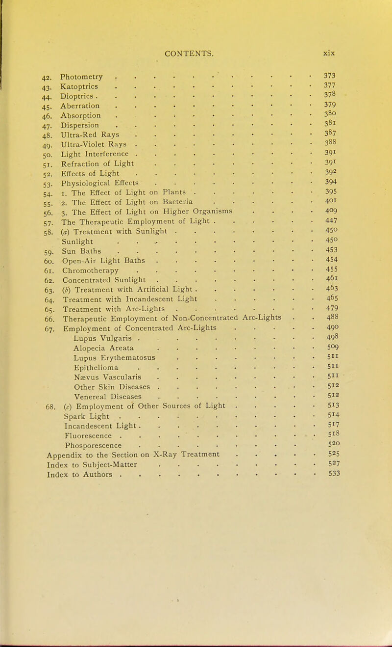 42. Photometry 373 43. Katoptrics 377 44. Dioptrics 378 45. Aberration 379 46. Absorption . • 38° 47. Dispersion 31 48. Ultra-Red Rays 3»7 49. Ultra-Violet Rays . . 388 50. Light Interference 391 51. Refraction of Light 391 52. Effects of Light 392 53. Physiological Effects 394 54. 1. The Effect of Light on Plants 395 55. 2. The Effect of Light on Bacteria 4°i 56. 3. The Effect of Light on Higher Organisms . . . .409 57. The Therapeutic Employment of Light 447 58. (a) Treatment with Sunlight 45°  Sunlight 450 59. Sun Baths 453 60. Open-Air Light Baths 454 61. Chromotherapy 455 62. Concentrated Sunlight ..... . 461 63. (5) Treatment with Artificial Light 463 64. Treatment with Incandescent Light 465 65. Treatment with Arc-Lights 479 66. Therapeutic Employment of Non-Concentrated Arc-Lights . . 488 67. Employment of Concentrated Arc-Lights 49° Lupus Vulgaris . 498 Alopecia Areata 5°9 Lupus Erythematosus . . • • • • • • 511 Epithelioma 511 Naevus Vascularis 511 Other Skin Diseases 512 Venereal Diseases S12 68. (r) Employment of Other Sources of Light 513 Spark Light 514 Incandescent Light 517 Fluorescence . . • • • • • • • • • 5X8 Phosporescence 520 Appendix to the Section on X-Ray Treatment 525 Index to Subject-Matter 527 Index to Authors 533 ■ >