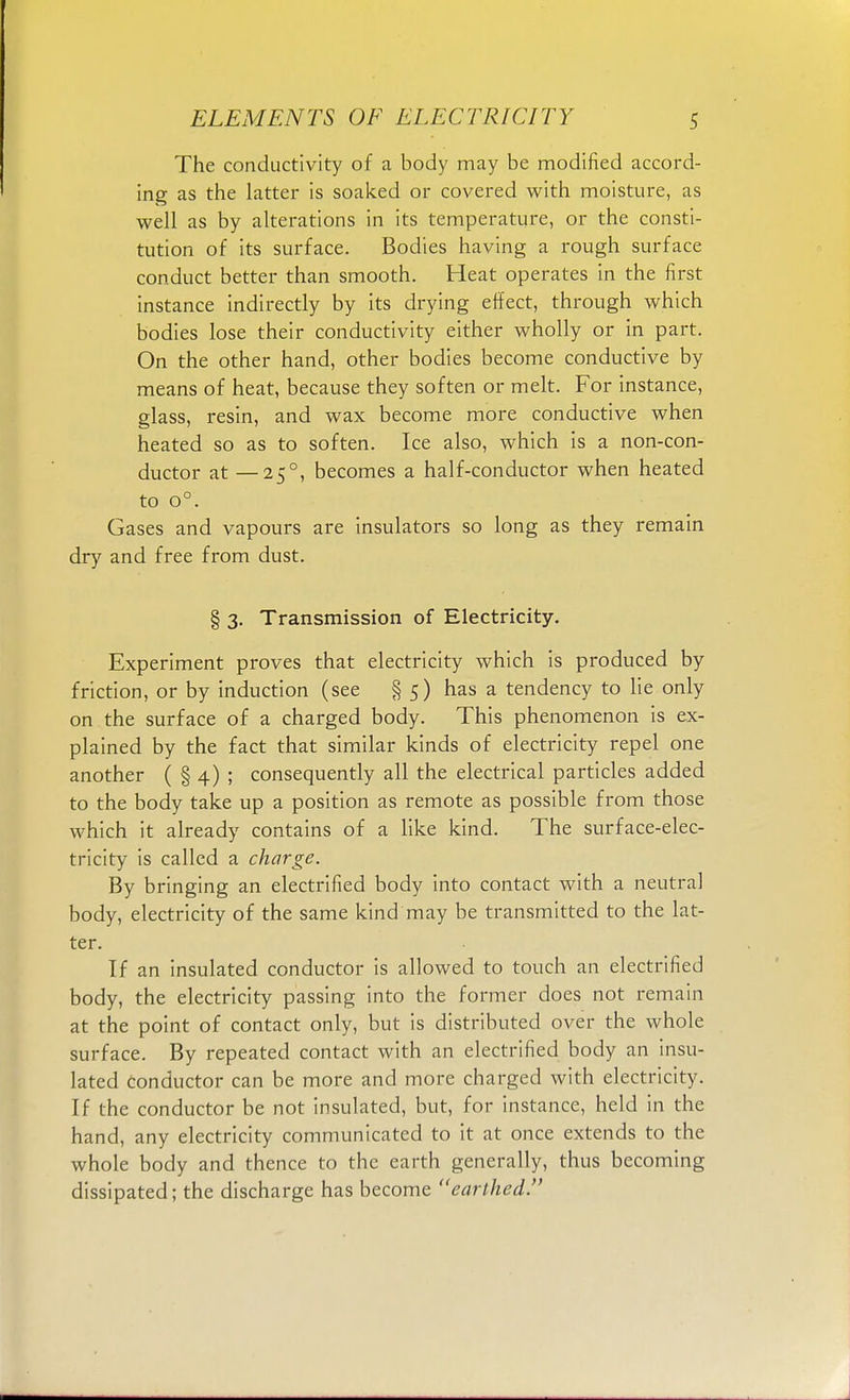 The conductivity of a body may be modified accord- ing as the latter is soaked or covered with moisture, as well as by alterations in its temperature, or the consti- tution of its surface. Bodies having a rough surface conduct better than smooth. Heat operates in the first instance indirectly by its drying effect, through which bodies lose their conductivity either wholly or in part. On the other hand, other bodies become conductive by means of heat, because they soften or melt. For instance, glass, resin, and wax become more conductive when heated so as to soften. Ice also, which is a non-con- ductor at —250, becomes a half-conductor when heated to o°. Gases and vapours are insulators so long as they remain dry and free from dust. § 3. Transmission of Electricity. Experiment proves that electricity which is produced by friction, or by induction (see § 5) has a tendency to lie only on the surface of a charged body. This phenomenon is ex- plained by the fact that similar kinds of electricity repel one another ( § 4) ; consequently all the electrical particles added to the body take up a position as remote as possible from those which it already contains of a like kind. The surface-elec- tricity is called a charge. By bringing an electrified body into contact with a neutral body, electricity of the same kind may be transmitted to the lat- ter. If an insulated conductor is allowed to touch an electrified body, the electricity passing into the former does not remain at the point of contact only, but is distributed over the whole surface. By repeated contact with an electrified body an insu- lated conductor can be more and more charged with electricity. If the conductor be not insulated, but, for instance, held in the hand, any electricity communicated to it at once extends to the whole body and thence to the earth generally, thus becoming dissipated; the discharge has become earthed.