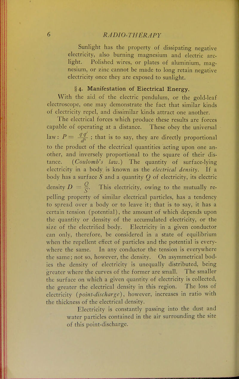 Sunlight has the property of dissipating negative electricity, also burning magnesium and electric arc- light. Polished wires, or plates of aluminium, mag- nesium, or zinc cannot be made to long retain negative electricity once they are exposed to sunlight. § 4. Manifestation of Electrical Energy. With the aid of the electric pendulum, or the gold-leaf electroscope, one may demonstrate the fact that similar kinds of electricity repel, and dissimilar kinds attract one another. The electrical forces which produce these results are forces capable of operating at a distance. These obey the universal law: P = ; that is to say, they are directly proportional to the product of the electrical quantities acting upon one an- other, and inversely proportional to the square of their dis- tance. {Coulomb's law.) The quantity of surface-lying electricity in a body is known as the electrical density. If a body has a surface S and a quantity Q of electricity, its electric density D = ~. This electricity, owing to the mutually re- pelling property of similar electrical particles, has a tendency to spread over a body or to leave it; that is to say, it has a certain tension (potential), the amount of which depends upon the quantity or density of the accumulated electricity, or the size of the electrified body. Electricity in a given conductor can only, therefore, be considered in a state of equilibrium when the repellent effect of particles and the potential is every- where the same. In any conductor the tension is everywhere the same; not so, however, the density. On asymmetrical bod- ies the density of electricity is unequally distributed, being greater where the curves of the former are small. The smaller the surface on which a given quantity of electricity is collected, the greater the electrical density in this region. The loss of electricity (point-discharge), however, increases in ratio with the thickness of the electrical density. Electricity is constantly passing into the dust and water particles contained in the air surrounding the site of this point-discharge.