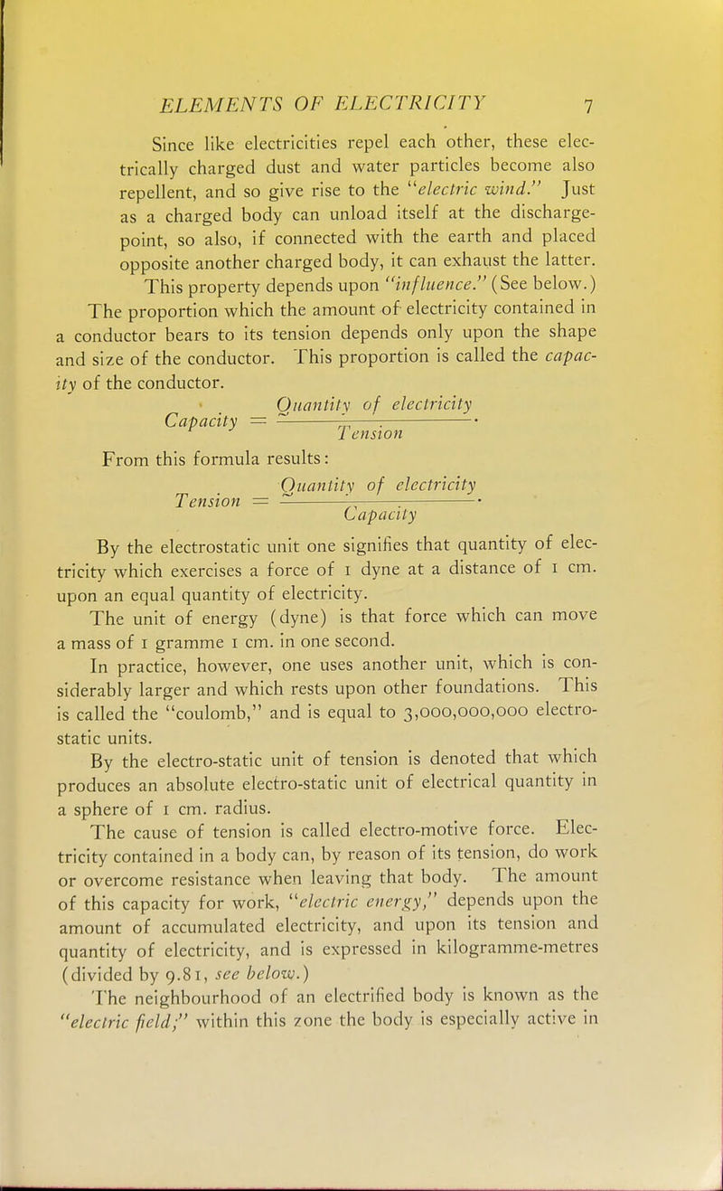 Since like electricities repel each other, these elec- trically charged dust and water particles become also repellent, and so give rise to the electric wind. Just as a charged body can unload itself at the discharge- point, so also, if connected with the earth and placed opposite another charged body, it can exhaust the latter. This property depends upon influence. (See below.) The proportion which the amount of electricity contained in a conductor bears to its tension depends only upon the shape and size of the conductor. This proportion is called the capac- ity of the conductor. Quantity of electricity Capacity = — =; : 1 ension From this formula results: Quantity of electricity Tension = — '— : Capacity By the electrostatic unit one signifies that quantity of elec- tricity which exercises a force of 1 dyne at a distance of 1 cm. upon an equal quantity of electricity. The unit of energy (dyne) is that force which can move a mass of 1 gramme 1 cm. in one second. In practice, however, one uses another unit, which is con- siderably larger and which rests upon other foundations. This is called the coulomb, and is equal to 3,000,000,000 electro- static units. By the electro-static unit of tension is denoted that which produces an absolute electro-static unit of electrical quantity in a sphere of 1 cm. radius. The cause of tension is called electro-motive force. Elec- tricity contained in a body can, by reason of its tension, do work or overcome resistance when leaving that body. The amount of this capacity for work, electric energy, depends upon the amount of accumulated electricity, and upon its tension and quantity of electricity, and is expressed in kilogramme-metres (divided by 9.81, see below.) The neighbourhood of an electrified body is known as the electric field; within this zone the body is especially active in