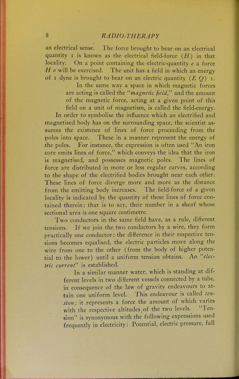 an electrical sense. The force brought to bear on an electrical quantity i is known as the electrical field-force (H) in that locality. On a point containing the electric-quantity e a force H e will be exercised. The unit has a field in which an energy of i dyne is brought to bear on an electric quantity (E Q) i. In the same way a space in which magnetic forces are acting is called the magnetic field, and the amount of the magnetic force, acting at a given point of this field on a unit of magnetism, is called the field-energy. In order to symbolise the influence which an electrified and magnetised body has on the surrounding space, the scientist as- sumes the existence of lines of force proceeding from the poles into space. These in a manner represent the energy of the poles. For instance, the expression is often used An iron core emits lines of force, which conveys the idea that the iron is magnetised, and possesses magnetic poles. The lines of force are distributed in more or less regular curves, according to the shape of the electrified bodies brought near each other. These lines of force diverge more and more as the distance from the emitting body increases. The field-force of a given locality is indicated by the quantity of these lines of force con- tained therein; that is to say, their number in a sheaf whose sectional area is one square centimetre. Two conductors in the same field have, as a rule, different tensions. If we join the two conductors by a wire, they form practically one conductor; the difference in their respective ten- sions becomes equalised, the electric particles move along the wire from one to the other (from the body of higher poten- tial to the lower) until a uniform tension obtains. An elec- tric current is established. In a similar manner water, which is standing at dif- ferent levels in two different vessels connected by a tube, in consequence of the law of gravity endeavours to at- tain one uniform level. This endeavour is called ten- sion; it represents a force the amount of which varies with the respective altitudes,of the two levels. Ten- sion is synonymous with the following expressions used frequently in electricity: Potential, electric pressure, fall