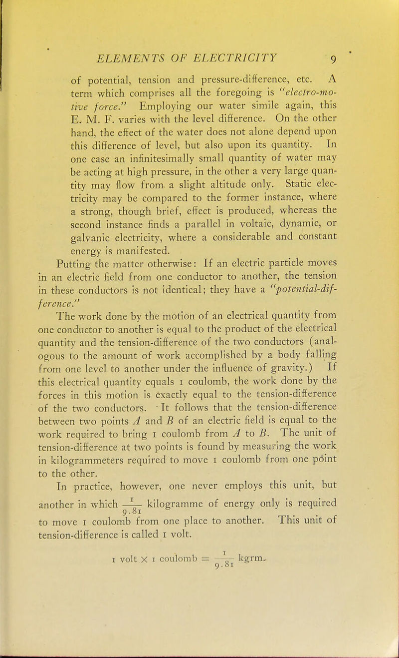of potential, tension and pressure-difference, etc. A term which comprises all the foregoing is electro-mo- tive force. Employing our water simile again, this E. 3VI. F. varies with the level difference. On the other hand, the effect of the water does not alone depend upon this difference of level, but also upon its quantity. In one case an infinitesimally small quantity of water may be acting at high pressure, in the other a very large quan- tity may flow from, a slight altitude only. Static elec- tricity may be compared to the former instance, where a strong, though brief, effect is produced, whereas the second instance finds a parallel in voltaic, dynamic, or galvanic electricity, where a considerable and constant energy is manifested. Putting the matter otherwise: If an electric particle moves in an electric field from one conductor to another, the tension in these conductors is not identical; they have a potential-dif- ference. The work done by the motion of an electrical quantity from one conductor to another is equal to the product of the electrical quantity and the tension-difference of the two conductors (anal- ogous to the amount of work accomplished by a body falling from one level to another under the influence of gravity.) If this electrical quantity equals I coulomb, the work done by the forces in this motion is exactly equal to the tension-difference of the two conductors. • It follows that the tension-difference between two points A and B of an electric field is equal to the work required to bring i coulomb from A to B. The unit of tension-difference at two points is found by measuring the work in kilogrammeters required to move i coulomb from one point to the other. In practice, however, one never employs this unit, but another in which —kilogramme of energy only is required 9.81 to move 1 coulomb from one place to another. This unit of tension-difference is called 1 volt. 1 volt X 1 coulomb = —\ kgrm, 9.01