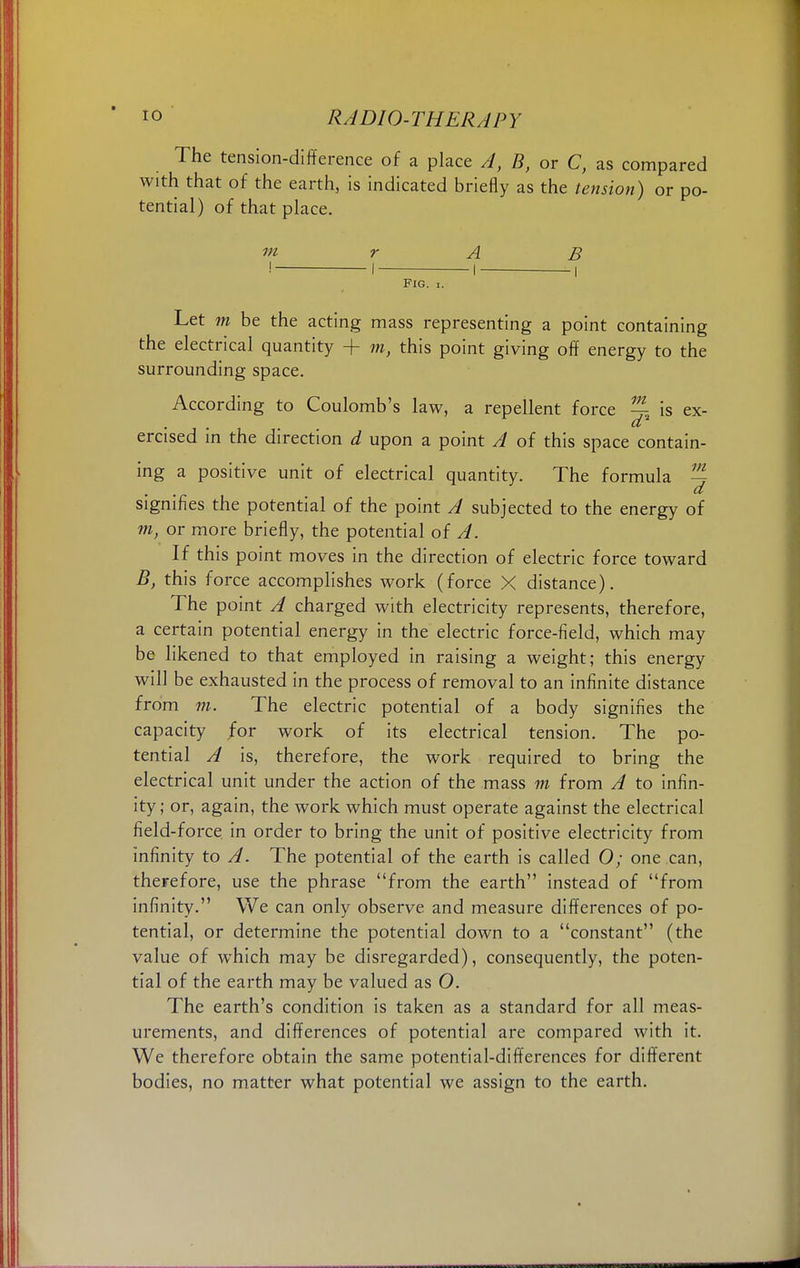 The tension-difference of a place A, B, or C, as compared with that of the earth, is indicated briefly as the tension) or po- tential) of that place. m r A B ! i 1 , Fig. i. Let m be the acting mass representing a point containing the electrical quantity + m, this point giving off energy to the surrounding space. According to Coulomb's law, a repellent force %% is ex- d ercised in the direction d upon a point A of this space contain- ing a positive unit of electrical quantity. The formula ~ d signifies the potential of the point A subjected to the energy of m, or more briefly, the potential of A. If this point moves in the direction of electric force toward B, this force accomplishes work (force X distance). The point A charged with electricity represents, therefore, a certain potential energy in the electric force-field, which may be likened to that employed in raising a weight; this energy will be exhausted in the process of removal to an infinite distance from m. The electric potential of a body signifies the capacity for work of its electrical tension. The po- tential A is, therefore, the work required to bring the electrical unit under the action of the mass m from A to infin- ity; or, again, the work which must operate against the electrical field-force in order to bring the unit of positive electricity from infinity to A. The potential of the earth is called O; one can, therefore, use the phrase from the earth instead of from infinity. We can only observe and measure differences of po- tential, or determine the potential down to a constant (the value of which may be disregarded), consequently, the poten- tial of the earth may be valued as O. The earth's condition is taken as a standard for all meas- urements, and differences of potential are compared with it. We therefore obtain the same potential-differences for different bodies, no matter what potential we assign to the earth.