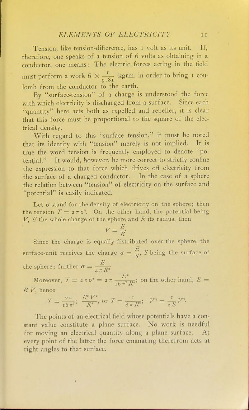 Tension, like tension-difference, has i volt as its unit. If, therefore, one speaks of a tension of 6 volts as obtaining in a conductor, one means: The electric forces acting in the field must perform a work 6 X kgrm. in order to bring i cou- r 9.81 lomb from the conductor to the earth. By surface-tension of a charge is understood the force with which electricity is discharged from a surface. Since each quantity here acts both as repelled and repeller, it is clear that this force must be proportional to the square of the elec- trical density. With regard to this surface tension, it must be noted that its identity with tension merely is not implied. It is true the word tension is frequently employed to denote po- tential. It would, however, be more correct to strictly confine the expression to that force which drives off electricity from the surface of a charged conductor. In the case of a sphere the relation between tension of electricity on the surface and potential is easily indicated. Let (T stand for the density of electricity on the sphere; then the tension T = 2 tt c2. On the other hand, the potential being V, E the whole charge of the sphere and R its radius, then R Since the charge is equally distributed over the sphere, the E surface-unit receives the charge G — S being the surface of E the sphere; further 6 — ™- 4 1 -A. E* „ Moreover, T = 2 - &' = 2 n • on the other hand, E = 16 - K R V, hence T — 27Z • R* V<1 ox T — l- • V = — V- ~ 16R* ' SnR zS The points of an electrical field whose potentials have a con- stant value constitute a plane surface. No work is needful for moving an electrical quantity along a plane surface. At every point of the latter the force emanating therefrom acts at right angles to that surface.