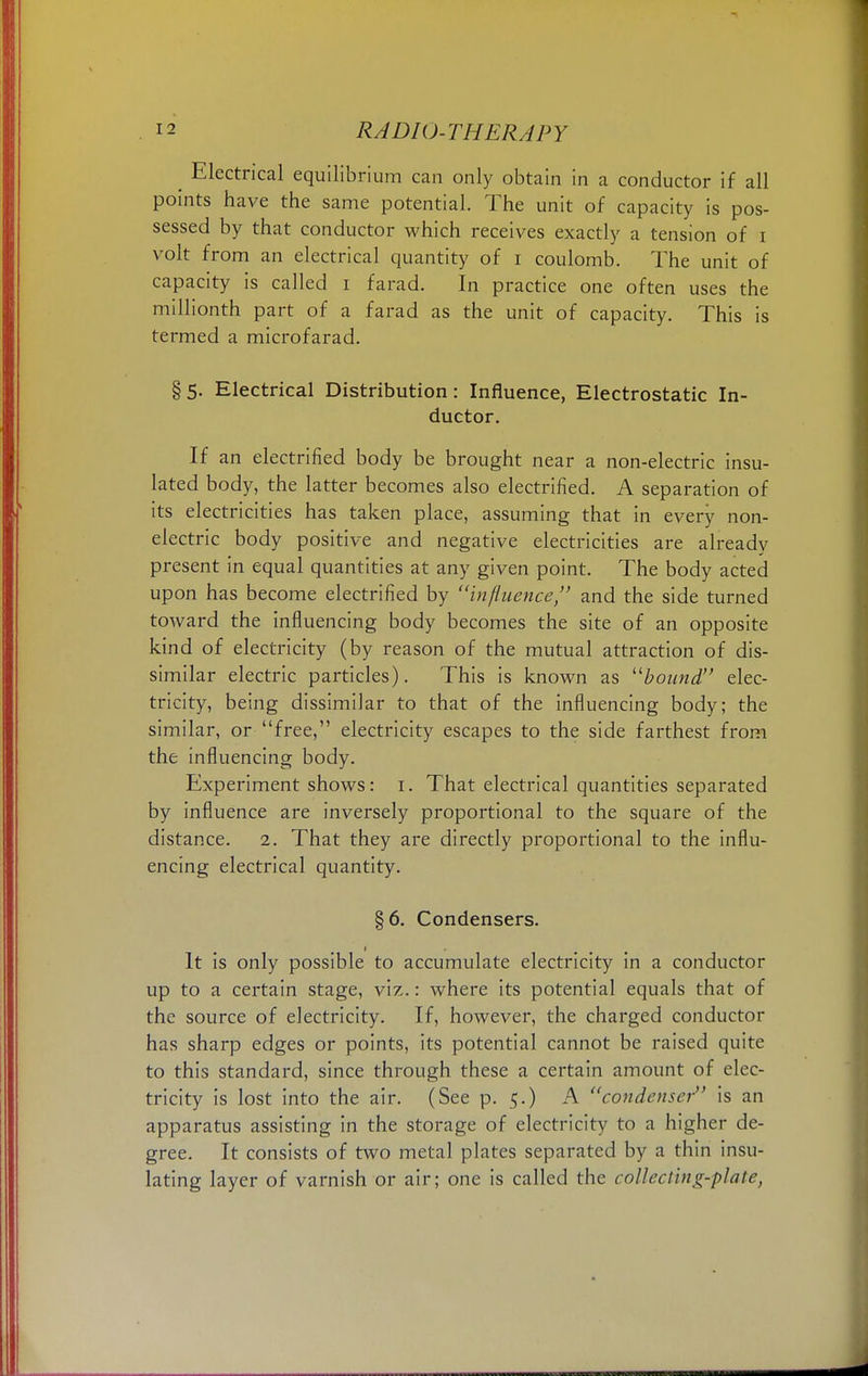Electrical equilibrium can only obtain in a conductor if all points have the same potential. The unit of capacity is pos- sessed by that conductor which receives exactly a tension of I volt from an electrical quantity of i coulomb. The unit of capacity is called i farad. In practice one often uses the millionth part of a farad as the unit of capacity. This is termed a microfarad. §5. Electrical Distribution: Influence, Electrostatic In- ductor. If an electrified body be brought near a non-electric insu- lated body, the latter becomes also electrified. A separation of its electricities has taken place, assuming that in every non- electric body positive and negative electricities are already present in equal quantities at any given point. The body acted upon has become electrified by influence, and the side turned toward the influencing body becomes the site of an opposite kind of electricity (by reason of the mutual attraction of dis- similar electric particles). This is known as bound elec- tricity, being dissimilar to that of the influencing body; the similar, or free, electricity escapes to the side farthest from the influencing body. Experiment shows: 1. That electrical quantities separated by influence are inversely proportional to the square of the distance. 2. That they are directly proportional to the influ- encing electrical quantity. §6. Condensers. 1 It is only possible to accumulate electricity in a conductor up to a certain stage, viz.: where its potential equals that of the source of electricity. If, however, the charged conductor has sharp edges or points, its potential cannot be raised quite to this standard, since through these a certain amount of elec- tricity is lost into the air. (See p. 5.) A condenser is an apparatus assisting in the storage of electricity to a higher de- gree. It consists of two metal plates separated by a thin insu- lating layer of varnish or air; one is called the collecting-plate,