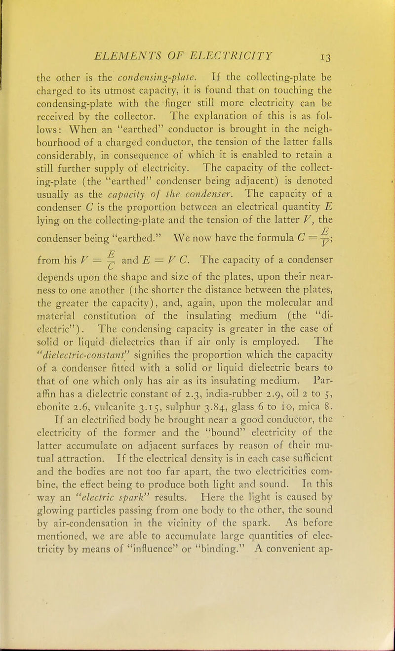 the other is the condensing-plate. If the collecting-plate be charged to its utmost capacity, it is found that on touching the condensing-plate with the finger still more electricity can be received by the collector. The explanation of this is as fol- lows: When an earthed conductor is brought in the neigh- bourhood of a charged conductor, the tension of the latter falls considerably, in consequence of which it is enabled to retain a still further supply of electricity. The capacity of the collect- ing-plate (the earthed condenser being adjacent) is denoted usually as the capacity of the condenser. The capacity of a condenser C is the proportion between an electrical quantity E lying on the collecting-plate and the tension of the latter V, the E condenser being earthed. We now have the formula C = -y\ from his V — and E = V C. The capacity of a condenser depends upon the shape and size of the plates, upon their near- ness to one another (the shorter the distance between the plates, the greater the capacity), and, again, upon the molecular and material constitution of the insulating medium (the di- electric). The condensing capacity is greater in the case of solid or liquid dielectrics than if air only is employed. The dielectric-constant signifies the proportion which the capacity of a condenser fitted with a solid or liquid dielectric bears to that of one which only has air as its insulating medium. Par- affin has a dielectric constant of 2.3, india-rubber 2.9, oil 2 to 5, ebonite 2.6, vulcanite 3.15, sulphur 3.84, glass 6 to 10, mica 8. If an electrified body be brought near a good conductor, the electricity of the former and the bound electricity of the latter accumulate on adjacent surfaces by reason of their mu- tual attraction. If the electrical density is in each case sufficient and the bodies are not too far apart, the two electricities com- bine, the effect being to produce both light and sound. In this way an electric spark results. Here the light is caused by glowing particles passing from one body to the other, the sound by air-condensation in the vicinity of the spark. As before mentioned, we are able to accumulate large quantities of elec- tricity by means of influence or binding. A convenient ap-