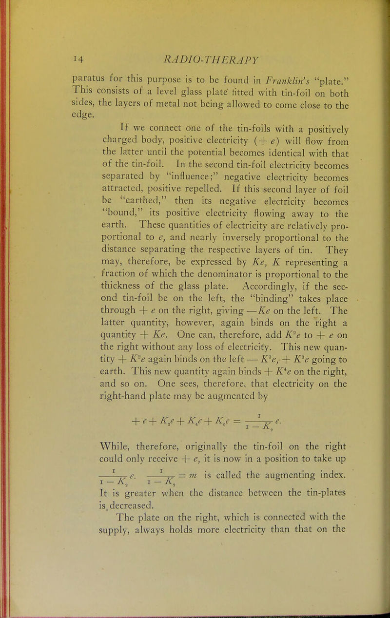 paratus for this purpose is to be found in Franklin's plate. This consists of a level glass plate fitted with tin-foil on both sides, the layers of metal not being allowed to come close to the edge. If we connect one of the tin-foils with a positively charged body, positive electricity (+ e) will flow from the latter until the potential becomes identical with that of the tin-foil. In the second tin-foil electricity becomes separated by influence; negative electricity becomes attracted, positive repelled. If this second layer of foil be earthed, then its negative electricity becomes bound, its positive electricity flowing away to the earth. These quantities of electricity are relatively pro- portional to e, and nearly inversely proportional to the distance separating the respective layers of tin. They may, therefore, be expressed by Ke, K representing a . fraction of which the denominator is proportional to the thickness of the glass plate. Accordingly, if the sec- ond tin-foil be on the left, the binding takes place through + e on the right, giving —Ke on the left. The latter quantity, however, again binds on the right a quantity + Ke. One can, therefore, add K2e to + e on the right without any loss of electricity. This new quan- tity + K2e again binds on the left — K3e, -\- K3e going to earth. This new quantity again binds + K4e on the right, and so on. One sees, therefore, that electricity on the right-hand plate may be augmented by + + KKe + K/ = —^ e. While, therefore, originally the tin-foil on the right could only receive + e, it is now in a position to take up —I—pr e. —J—pr = m is called the augmenting index. It is greater when the distance between the tin-plates is decreased. The plate on the right, which is connected with the supply, always holds more electricity than that on the