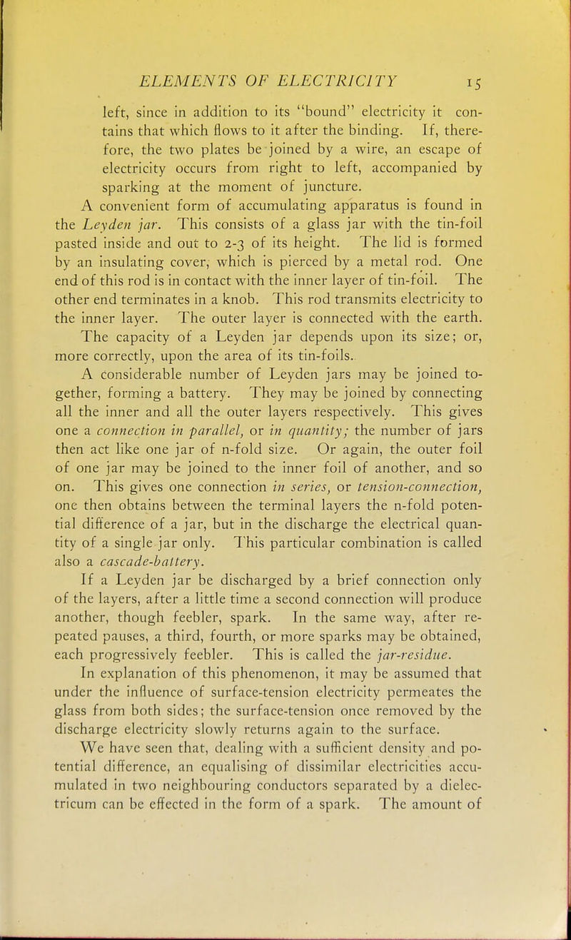 left, since in addition to its bound electricity it con- tains that which flows to it after the binding. If, there- fore, the two plates be joined by a wire, an escape of electricity occurs from right to left, accompanied by sparking at the moment of juncture. A convenient form of accumulating apparatus is found in the Ley den jar. This consists of a glass jar with the tin-foil pasted inside and out to 2-3 of its height. The lid is formed by an insulating cover, which is pierced by a metal rod. One end of this rod is in contact with the inner layer of tin-foil. The other end terminates in a knob. This rod transmits electricity to the inner layer. The outer layer is connected with the earth. The capacity of a Leyden jar depends upon its size; or, more correctly, upon the area of its tin-foils.. A considerable number of Leyden jars may be joined to- gether, forming a battery. They may be joined by connecting all the inner and all the outer layers respectively. This gives one a connection in parallel, or in quantity; the number of jars then act like one jar of n-fold size. Or again, the outer foil of one jar may be joined to the inner foil of another, and so on. This gives one connection in series, or tension-connection, one then obtains between the terminal layers the n-fold poten- tial difference of a jar, but in the discharge the electrical quan- tity of a single jar only. This particular combination is called also a cascade-battery. If a Leyden jar be discharged by a brief connection only of the layers, after a little time a second connection will produce another, though feebler, spark. In the same way, after re- peated pauses, a third, fourth, or more sparks may be obtained, each progressively feebler. This is called the jar-residue. In explanation of this phenomenon, it may be assumed that under the influence of surface-tension electricity permeates the glass from both sides; the surface-tension once removed by the discharge electricity slowly returns again to the surface. We have seen that, dealing with a sufficient density and po- tential difference, an equalising of dissimilar electricities accu- mulated in two neighbouring conductors separated by a dielec- tricum can be effected in the form of a spark. The amount of