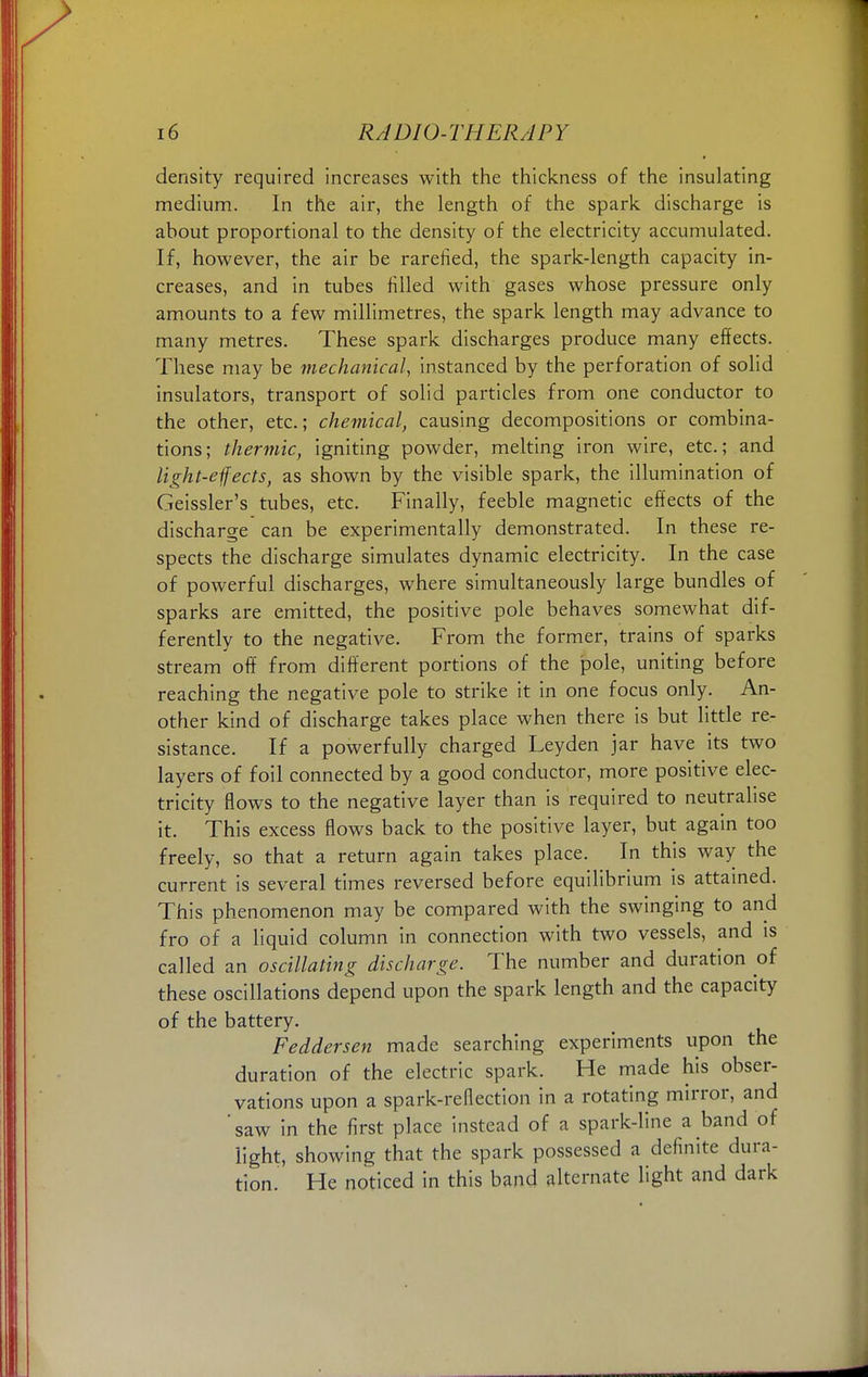 density required increases with the thickness of the insulating medium. In the air, the length of the spark discharge is about proportional to the density of the electricity accumulated. If, however, the air be rarefied, the spark-length capacity in- creases, and in tubes filled with gases whose pressure only amounts to a few millimetres, the spark length may advance to many metres. These spark discharges produce many effects. These may be mechanical, instanced by the perforation of solid insulators, transport of solid particles from one conductor to the other, etc.; chemical, causing decompositions or combina- tions; thermic, igniting powder, melting iron wire, etc.; and light-effects, as shown by the visible spark, the illumination of Geissler's tubes, etc. Finally, feeble magnetic effects of the discharge can be experimentally demonstrated. In these re- spects the discharge simulates dynamic electricity. In the case of powerful discharges, where simultaneously large bundles of sparks are emitted, the positive pole behaves somewhat dif- ferently to the negative. From the former, trains of sparks stream off from different portions of the pole, uniting before reaching the negative pole to strike it in one focus only. An- other kind of discharge takes place when there is but little re- sistance. If a powerfully charged Leyden jar have its two layers of foil connected by a good conductor, more positive elec- tricity flows to the negative layer than is required to neutralise it. This excess flows back to the positive layer, but again too freely, so that a return again takes place. In this way the current is several times reversed before equilibrium is attained. This phenomenon may be compared with the swinging to and fro of a liquid column in connection with two vessels, and is called an oscillating discharge. The number and duration of these oscillations depend upon the spark length and the capacity of the battery. Feddersen made searching experiments upon the duration of the electric spark. He made his obser- vations upon a spark-reflection in a rotating mirror, and 'saw in the first place instead of a spark-line a band of light, showing that the spark possessed a definite dura- tion. He noticed in this band alternate light and dark