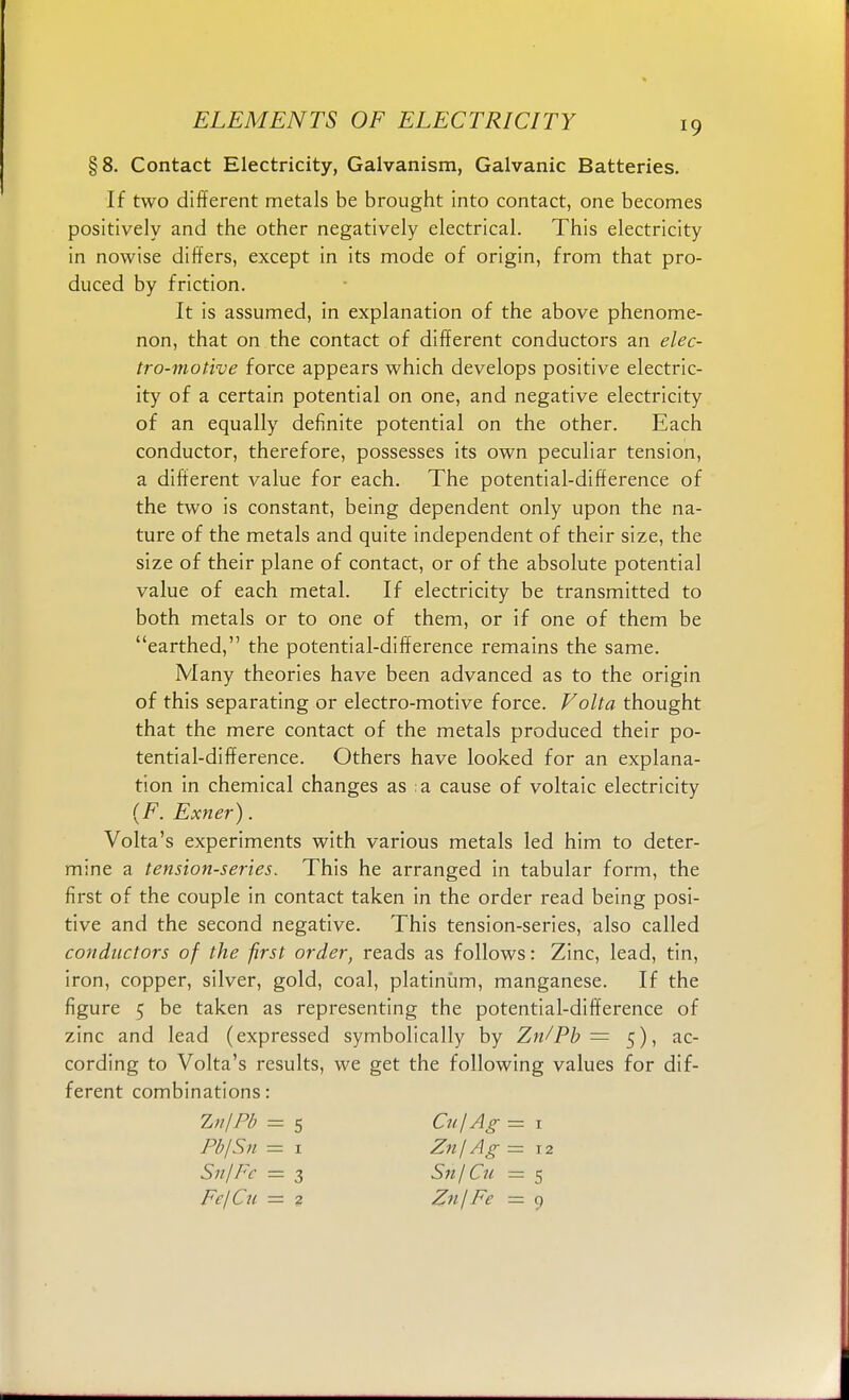 §8. Contact Electricity, Galvanism, Galvanic Batteries. If two different metals be brought into contact, one becomes positively and the other negatively electrical. This electricity in nowise differs, except in its mode of origin, from that pro- duced by friction. It is assumed, in explanation of the above phenome- non, that on the contact of different conductors an elec- tro-motive force appears which develops positive electric- ity of a certain potential on one, and negative electricity of an equally definite potential on the other. Each conductor, therefore, possesses its own peculiar tension, a different value for each. The potential-difference of the two is constant, being dependent only upon the na- ture of the metals and quite independent of their size, the size of their plane of contact, or of the absolute potential value of each metal. If electricity be transmitted to both metals or to one of them, or if one of them be earthed, the potential-difference remains the same. Many theories have been advanced as to the origin of this separating or electro-motive force. Volta thought that the mere contact of the metals produced their po- tential-difference. Others have looked for an explana- tion in chemical changes as a cause of voltaic electricity (F. Exner). Volta's experiments with various metals led him to deter- mine a tension-series. This he arranged in tabular form, the first of the couple in contact taken in the order read being posi- tive and the second negative. This tension-series, also called conductors of the first order, reads as follows: Zinc, lead, tin, iron, copper, silver, gold, coal, platinum, manganese. If the figure 5 be taken as representing the potential-difference of zinc and lead (expressed symbolically by Zn/Pb = 5), ac- cording to Volta's results, we get the following values for dif- ferent combinations: Zn/Pb 5 CujAg = 1 PbjSn — 1 Zn\ Ag = 12 Sn/Fc = 3 Sit/Cu = 5 FcjCu — 2 ZnjFe — 9