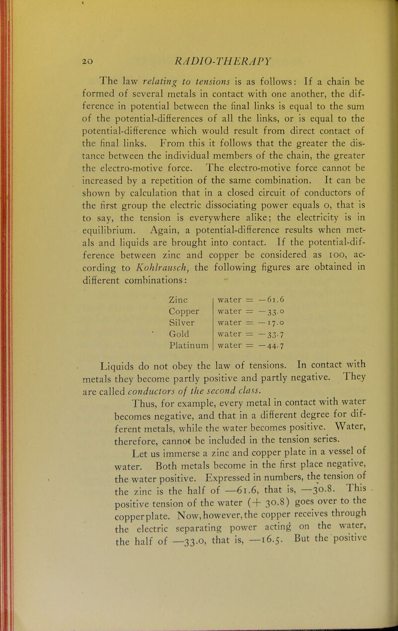 The law relating to tensions is as follows: If a chain be formed of several metals in contact with one another, the dif- ference in potential between the final links is equal to the sum of the potential-differences of all the links, or is equal to the potential-difference which would result from direct contact of the final links. From this it follows that the greater the dis- tance between the individual members of the chain, the greater the electro-motive force. The electro-motive force cannot be increased by a repetition of the same combination. It can be shown by calculation that in a closed circuit of conductors of the first group the electric dissociating power equals o, that is to say, the tension is everywhere alike; the electricity is in equilibrium. Again, a potential-difference results when met- als and liquids are brought into contact. If the potential-dif- ference between zinc and copper be considered as 100, ac- cording to Kohlrausch, the following figures are obtained in different combinations: Zinc water - -61.6 Copper water = — 33° Silver water = —17.0 Gold water = -33-7 Platinum water - -44-7 Liquids do not obey the law of tensions. In contact with metals they become partly positive and partly negative. They are called conductors of the second class. Thus, for example, every metal in contact with water becomes negative, and that in a different degree for dif- ferent metals, while the water becomes positive. Water, therefore, cannot be included in the tension series. Let us immerse a zinc and copper plate in a vessel of water. Both metals become in the first place negative, the water positive. Expressed in numbers, the tension of the zinc is the half of —61.6, that is, —30.8. This positive tension of the water (+ 30.8) goes over to the copperplate. Now,however,the copper receives through the electric separating power acting on the water, the half of —33.0, that is, —16.5. But the positive