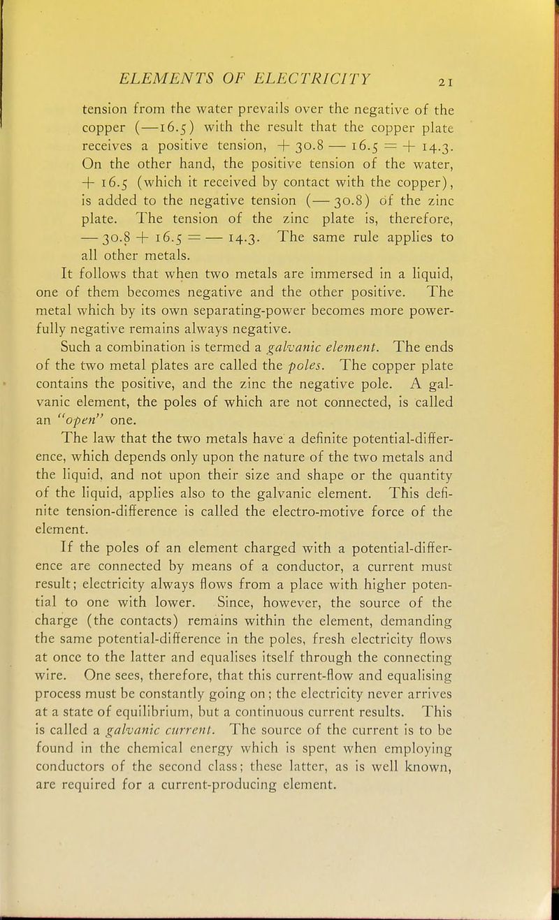21 tension from the water prevails over the negative of the copper (—16.5) with the result that the copper plate receives a positive tension, 4- 30.8 — 16.5 = + 14-3- On the other hand, the positive tension of the water, 4- 16.5 (which it received by contact with the copper), is added to the negative tension (—30.8) of the zinc plate. The tension of the zinc plate is, therefore, — 30.8 + 16.5 =— 14-3- The same rule applies to all other metals. It follows that when two metals are immersed in a liquid, one of them becomes negative and the other positive. The metal which by its own separating-power becomes more power- fully negative remains always negative. Such a combination is termed a galvanic element. The ends of the two metal plates are called the poles. The copper plate contains the positive, and the zinc the negative pole. A gal- vanic element, the poles of which are not connected, is called an open one. The law that the two metals have a definite potential-differ- ence, which depends only upon the nature of the two metals and the liquid, and not upon their size and shape or the quantity of the liquid, applies also to the galvanic element. This defi- nite tension-difference is called the electro-motive force of the element. If the poles of an element charged with a potential-differ- ence are connected by means of a conductor, a current must result; electricity always flows from a place with higher poten- tial to one with lower. Since, however, the source of the charge (the contacts) remains within the element, demanding the same potential-difference in the poles, fresh electricity flows at once to the latter and equalises itself through the connecting wire. One sees, therefore, that this current-flow and equalising process must be constantly going on ; the electricity never arrives at a state of equilibrium, but a continuous current results. This is called a galvanic current. The source of the current is to be found in the chemical energy which is spent when employing conductors of the second class; these latter, as is well known, are required for a current-producing element.
