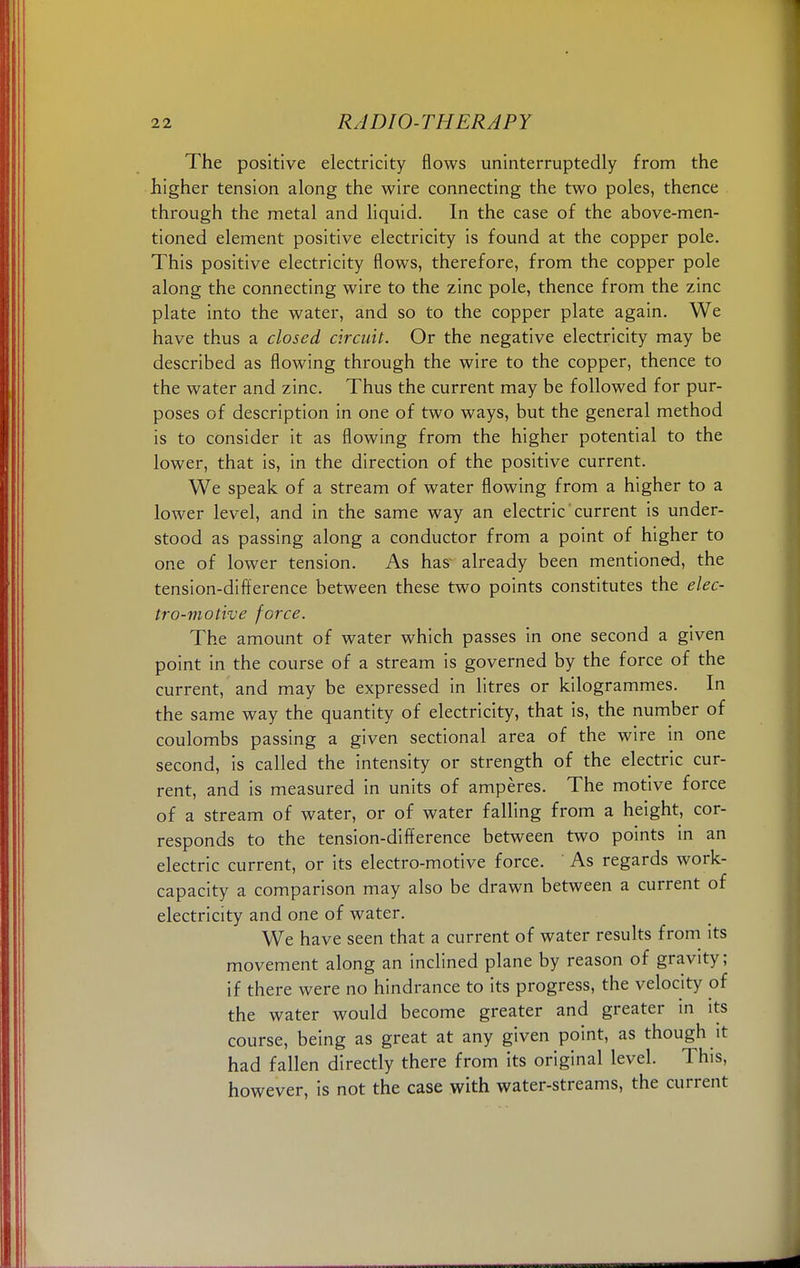 The positive electricity flows uninterruptedly from the higher tension along the wire connecting the two poles, thence through the metal and liquid. In the case of the above-men- tioned element positive electricity is found at the copper pole. This positive electricity flows, therefore, from the copper pole along the connecting wire to the zinc pole, thence from the zinc plate into the water, and so to the copper plate again. We have thus a closed circuit. Or the negative electricity may be described as flowing through the wire to the copper, thence to the water and zinc. Thus the current may be followed for pur- poses of description in one of two ways, but the general method is to consider it as flowing from the higher potential to the lower, that is, in the direction of the positive current. We speak of a stream of water flowing from a higher to a lower level, and in the same way an electric current is under- stood as passing along a conductor from a point of higher to one of lower tension. As has' already been mentioned, the tension-difference between these two points constitutes the elec- tro-motive force. The amount of water which passes in one second a given point in the course of a stream is governed by the force of the current, and may be expressed in litres or kilogrammes. In the same way the quantity of electricity, that is, the number of coulombs passing a given sectional area of the wire in one second, is called the intensity or strength of the electric cur- rent, and is measured in units of amperes. The motive force of a stream of water, or of water falling from a height, cor- responds to the tension-difference between two points in an electric current, or its electro-motive force. As regards work- capacity a comparison may also be drawn between a current of electricity and one of water. We have seen that a current of water results from its movement along an inclined plane by reason of gravity; if there were no hindrance to its progress, the velocity of the water would become greater and greater in its course, being as great at any given point, as though it had fallen directly there from its original level. This, however, is not the case with water-streams, the current