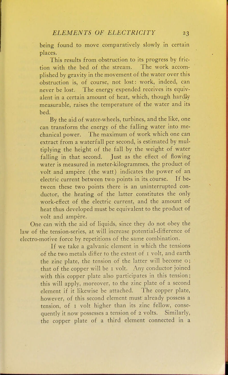 being found to move comparatively slowly in certain places. This results from obstruction to its progress by fric- tion with the bed of the stream. The work accom- plished by gravity in the movement of the water over this obstruction is, of course, not lost: work, indeed, can never be lost. The energy expended receives its equiv- alent in a certain amount of heat, which, though hardly measurable, raises the temperature of the water and its bed. By the aid of water-wheels, turbines, and the like, one can transform the energy of the falling water into me- chanical power. The maximum of work which one can extract from a waterfall per second, is estimated by mul- tiplying the height of the fall by the weight of water falling in that second. Just as the effect of flowing water is measured in meter-kilogrammes, the product of volt and ampere (the watt) indicates the power of an electric current between two points in its course. If be- tween these two points there is an uninterrupted con- ductor, the heating of the latter constitutes the only work-effect of the electric current, and the amount of heat thus developed must be equivalent to the product of volt and ampere. One can with the aid of liquids, since they do not obey the law of the tension-series, at will increase potential-difference of electro-motive force by repetitions of the same combination. If we take a galvanic element in which the tensions of the two metals differ to the extent of 1 volt, and earth the zinc plate, the tension of the latter will become o; that of the copper will be 1 volt. Any conductor joined with this copper plate also participates in this tension; this will apply, moreover, to the zinc plate of a second element if it likewise be attached. The copper plate, however, of this second element must already possess a tension, of 1 volt higher than its zinc fellow, conse- quently it now possesses a tension of 2 volts. Similarly, the copper plate of a third element connected in a