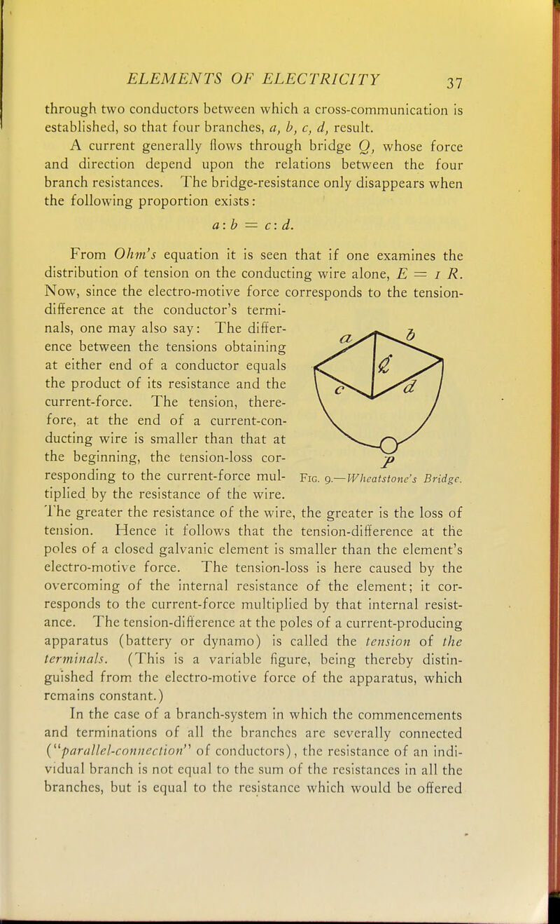 through two conductors between which a cross-communication is established, so that four branches, a, b, c, d, result. A current generally Hows through bridge O, whose force and direction depend upon the relations between the four branch resistances. The bridge-resistance only disappears when the following proportion exists: a: b = c: d. From Ohm's equation it is seen that if one examines the distribution of tension on the conducting wire alone, E = I R. Now, since the electro-motive force corresponds to the tension- difference at the conductor's termi- nals, one may also say: The differ- ence between the tensions obtaining at either end of a conductor equals the product of its resistance and the current-force. The tension, there- fore, at the end of a current-con- ducting wire is smaller than that at the beginning, the tension-loss cor- responding to the current-force mul- Fig. g.—Wheatstone's Bridge. tiplied by the resistance of the wire. The greater the resistance of the wire, the greater is the loss of tension. Hence it follows that the tension-difference at the poles of a closed galvanic element is smaller than the element's electro-motive force. The tension-loss is here caused by the overcoming of the internal resistance of the element; it cor- responds to the current-force multiplied by that internal resist- ance. The tension-difference at the poles of a current-producing apparatus (battery or dynamo) is called the tension of the terminals. (This is a variable figure, being thereby distin- guished from the electro-motive force of the apparatus, which remains constant.) In the case of a branch-system in which the commencements and terminations of all the branches are severally connected (parallel-connection''' of conductors), the resistance of an indi- vidual branch is not equal to the sum of the resistances in all the branches, but is equal to the resistance which would be offered