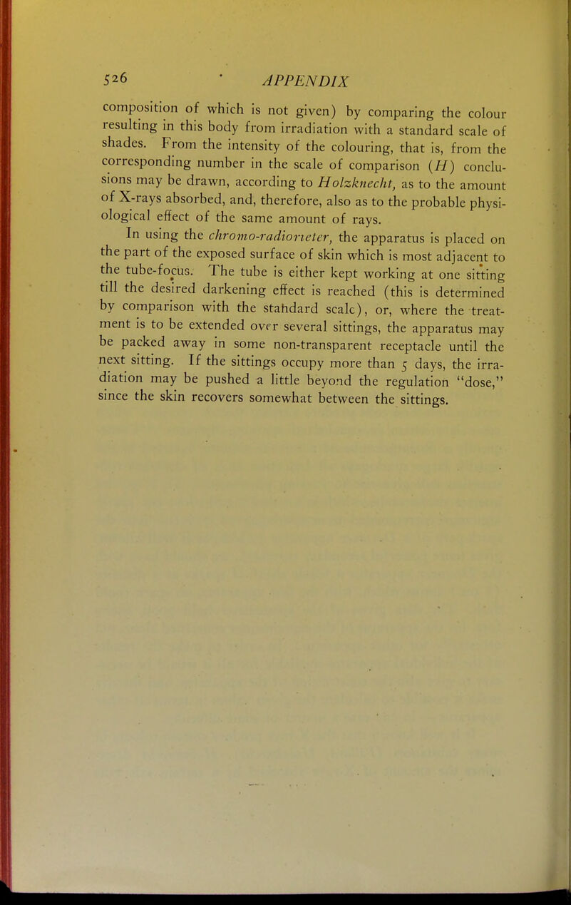 composition of which is not given) by comparing the colour resulting in this body from irradiation with a standard scale of shades. From the intensity of the colouring, that is, from the corresponding number in the scale of comparison (H) conclu- sions may be drawn, according to Holzknecht, as to the amount of X-rays absorbed, and, therefore, also as to the probable physi- ological effect of the same amount of rays. In using the chromo-radiorieter, the apparatus is placed on the part of the exposed surface of skin which is most adjacent to the tube-focus. The tube is either kept working at one sitting till the desired darkening effect is reached (this is determined by comparison with the stahdard scale), or, where the treat- ment is to be extended over several sittings, the apparatus may be packed away in some non-transparent receptacle until the next sitting. If the sittings occupy more than 5 days, the irra- diation may be pushed a little beyond the regulation dose, since the skin recovers somewhat between the sittings.