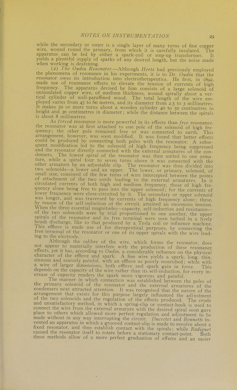 while the secondary or outer is a single layer of many turns of fine copper wire, wound round the primary, from which it is carefully insulated. The apparatus can be fed by either a spark-coil or step-up transformer. It yields a plentiful supply of sparks of any desired length, but the noise made when working is deafening. (2) The Oudin Resonator.—Although Hertz had previously employed the phenomena of resonance in his experiments, it is to Dr. Oudin that the resonator owes its introduction into electrotherapeutics. He first, in 1892, made use of resonance effects to elevate the tension of currents of high frequency. The apparatus devised by him consists of a large solenoid of uninsulated copper wire, of medium thickness, wound spirally about a ver- tical cylinder of well-paraffined wood. The total length of the wire em- ployed varies from 45 to 60 metres, and its diameter from 2.5 to 3 millimetres. It makes 50 or more turns about a wooden cylinder 40 to 50 centimetres in height and 30 centimetres in diameter; while the distance between the spirals is about 8 millimetres. As forced resonance is more powerful in its effects than free resonance, the resonator was at first attached to one pole of the solenoid of high fre- quency; the other pole remained free or was connected to earth. This arrangement, however, was soon modified. It was found that better effects could be produced by connecting both poles with the resonator. A subse- quent modification led to the solenoid of high frequency being suppressed and the resonator directly connected with the external armatures of the con- densers. The lowest spiral of the resonator was then united to one arma- ture, while a spiral four to seven turns above it was connected with the other armature by an adjustable clip. The resonator was thus divided into two solenoids—a lower and an upper. The lower, or primary, solenoid, of small size, consisted of the few turns of wire intercepted between the points of attachment of the two cords leading to the external armatures. In it circulated currents of both high and medium frequency, those of high fre- quency alone being free to pass into the upper solenoid; for the currents of lower frequency were close-circuited by it. The secondary or upper solenoid was longer, and was traversed by currents of high frequency alone; these, by reason of the self-induction of the circuit, attained an enormous tension When the three essential magnitudes—capacity, self-induction and resistance— of the two solenoids were by trial proportioned to one another, the upper spirals of the resonator and its free terminal were seen bathed in a lively brush discharge, like to that produced by a Tesla coil or influence machine. I his effluve is made use of for therapeutical purposes, by connecting the free terminal of the resonator or one of its upper spirals with the wire lead- ing to the electrode. Although the calibre of the wire, which forms the resonator does not appear to materially interfere with the production of these resonance effects, yet it has, according to Oudin, a considerable influence on the physical character of the effluve and spark. A fine wire yields a spark, long, thin sinuous and scarcely painful, with an effluve as poorly nourished ; while with a wire of larger dimensions, both effluve and spark gain in force This depends on the capacity of the wire rather than its self-induction, for every in- crease of capacity renders the spark more vigorous and painful. The manner in which connection was established between the poles of the primary solenoid of the resonator and the external armatures of the condensers next attracted attention. It was recognised that the nature of the arrangement that exists for this purpose largely influenced the adjustment of the two solenoids and the regulation of the effects produced. The crude and unsatisfactory method, in which a spring-clip or contact-hook is used to connect the wire from the external armature with the desired spiral soon gave place brothers which allowed more perfect regulation and adjustment to be made without m any way interrupting the circuit. Ducrctet and Bonnetti in- vented an apparatus 111 which a grooved contact-slip is made to revolve about a fixed resonator, and thus establish contact with the spirals; while Radieuet caused the resonator itself to rotate before a stationary contact-point Both these methods allow of a more perfect graduation of effects and an easier