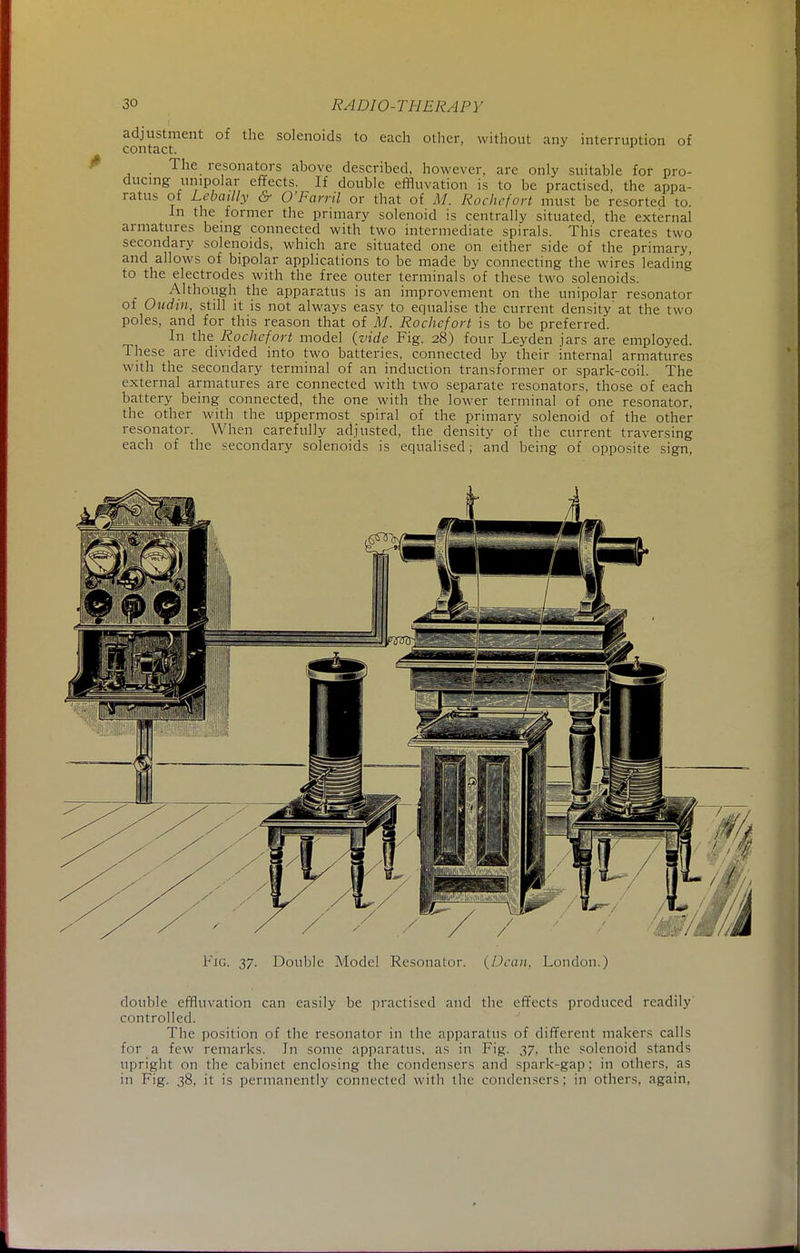 adjustment of the solenoids to each other, without any interruption of contact. The resonators above described, however, are only suitable for pro- ducing unipolar effects. If double effluvation is to be practised, the appa- ratus of Lcbailly & O'Farril or that of M. Rochcfort must be resorted to. In the former the primary solenoid is centrally situated, the external armatures being connected with two intermediate spirals. This creates two secondary solenoids, which are situated one on either side of the primary, and allows of bipolar applications to be made by connecting the wires leading to the electrodes with the free outer terminals of these two solenoids. Although the apparatus is an improvement on the unipolar resonator of Oudin, still it is not always easy to equalise the current density at the two poles, and for this reason that of M. Rochcfort is to be preferred. In the Rochcfort model {vide Fig. 28) four Leyden jars are employed. These are divided into two batteries, connected by their internal armatures with the secondary terminal of an induction transformer or spark-coil. The external armatures are connected with two separate resonators, those of each battery being connected, the one with the lower terminal of one resonator, the other with the uppermost spiral of the primary solenoid of the other resonator. When carefully adjusted, the density of the current traversing each of the secondary solenoids is equalised; and being of opposite sign, Fig. 37. Double Model Resonator. {Dean, London.) double effluvation can easily be practised and the effects produced readily controlled. The position of the resonator in the apparatus of different makers calls for a few remarks. In some apparatus, as in Fig. 37, the solenoid stands upright on the cabinet enclosing the condensers and spark-gap; in others, as in Fig. 38, it is permanently connected with the condensers; in others, again,