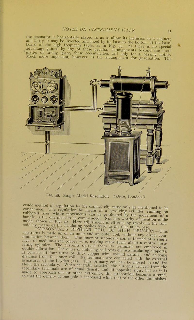 the resonator is horizontally placed so as to allow its inclusion in a cabinet- and lastly, it may be inverted and fixed by its base to the bottom of the base- board of the high frequency table, as in Fig. 39. As there is no special advantage gained by any ot these peculiar arrangements beyond the mere matter o! saying space these eccentricities call only for a passing notice -Much more important, however, is the arrangement for graduation The Fig. 38. Single Model Resonator. (Dean, London.) condemn^ °dT°lf regulati°n \ the c™ta* clip must only be mentioned to be ruhired ?i\-PS \regUlatl°n by meanS °f a ^oUmg cylinder, running on rubbered tires, whose movements can be graduated by the movement of a handle, is the one most to be commended. Not less worthy of menSon is he model shown in Fig. 40. Here adjustment is effected by revolving ?he sole- noid by means of the insulating spokesifixed to the disc* it ~ S. DARSONVAL S BIPOLAR COIL OF HIGH TENSION-This apparatus is made up of an inner and an outer coil, without any direct com munica ,on between them. The inner or secondary coil is formed of a sin? e Fof medium-sized copper wire, making many turns about a central insu- fn ,hf m y T£? CUrrentS d<Tved from its terminals are employeeI n t1 fi?UVf T V1C °te/ °S I,ndl,C,ng C0il rests 0,1 two insulating^ports I consists of four turns of thick copper wire, wound parallel, and at some distance from the inner coil. Its terminals are connected with the extend! armatures of the Leyden jars. This primary coil can be moved to and fro about the secondary. When centrally situated, the currents derived from the secondary terminals are of equal density and of opposite sign; but as it i< made to approach one or other extremity, this proportion becomes altered so that the density at one pole is increased while hat of the other diminishes