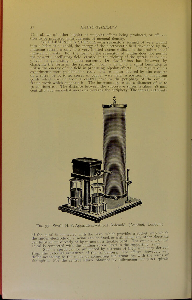 This allows of either bipolar or unipolar effects being produced, or effluva tion to be practised with currents of unequal density. GUILLEMINOT'S SPIRALS.—In resonators formed of wire wound into a helix or solenoid, the energy of the electrostatic field developed by tin- inducing spirals is only to a very limited extent utilised in the production of induced currents. For the form of the resonator of Oudin does not permit the powerful oscillatory field, created in the vicinity of the spirals, to be em- ployed in generating bipolar currents. Dr. Guilleminot has, however, by changing the form of the resonator from a helix to a spiral been able to utilise the energy of the field in producing bipolar effects. The results of his experiments were published in ioor. The resonator devised by him consists of a spiral of 15 to 20 spires of copper wire held in position by insulating cords which radiate from a central nave to the periphery of the circular frame work which supports it. The innermost spire has a diameter of 20 to 30 centimetres. The distance between the successive spires is about 18 mm. centrally, but somewhat increases towards the periphery. The central extremity Fig. 39. Small H. F. Apparatus, without Solenoid. (Iscnthal, London.) of the spiral is connected with the nave, which provides a socket, into which the spider electrode of Truchot can be fixed, or with which any other electrode can be attached directly or by means of a flexible cord. The outer end ot the spiral is connected with the binding screw fixed in the supporting frame. Such a spiral can be influenced by currents of high frequency derived from the external armatures of the condensers. The effluve, however, will differ according to the mode of connecting the armatures with the wires ot the sp:ral For the central effluve obtained by influencing the outer spirals