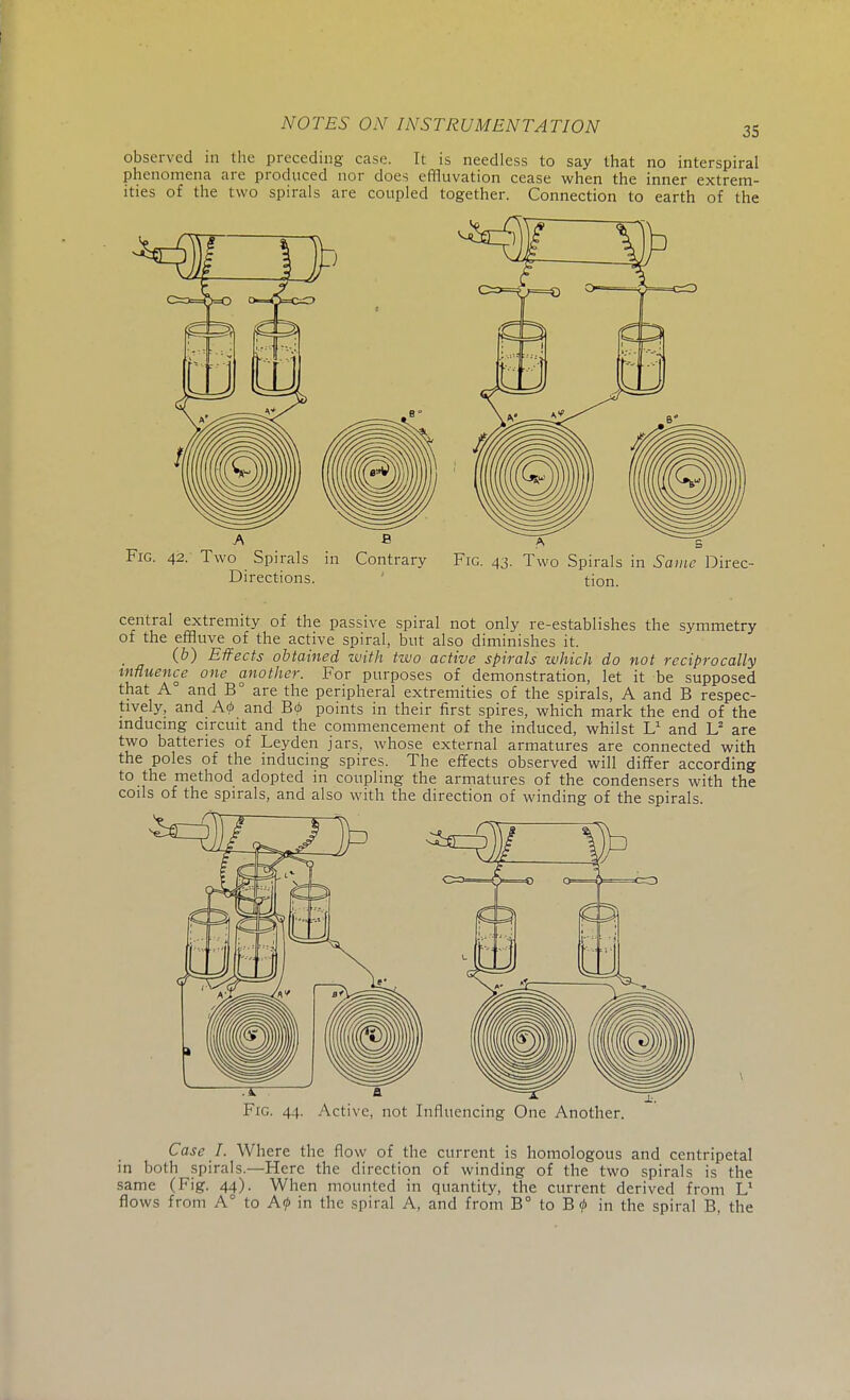 35 observed in the preceding case. It is needless to say that no interspiral phenomena are produced nor does effluvation cease when the inner extrem- ities of the two spirals are coupled together. Connection to earth of the Fig. 42. Two Spirals in Contrary Fig. 43. Two Spirals in Same Direc- Directions. tion. central extremity of the passive spiral not only re-establishes the symmetry of the effluve of the active spiral, but also diminishes it. (b) Effects obtained with two active spirals which do not reciprocally influence one another. For purposes of demonstration, let it be supposed that A and B° are the peripheral extremities of the spirals, A and B respec- tively, and A<b and B<p points in their first spires, which mark the end of the inducing circuit and the commencement of the induced, whilst L1 and L2 are two batteries of Leyden jars, whose external armatures are connected with the poles of the inducing spires. The effects observed will differ according to the method adopted in coupling the armatures of the condensers with the coils of the spirals, and also with the direction of winding of the spirals. Fig. 44. Active, not Influencing One Another. Case I. Where the flow of the current is homologous and centripetal in both spirals.—Here the direction of winding of the two spirals is the same (Fig. 44). When mounted in quantity, the current derived from L1 flows from A° to A<j> in the spiral A, and from B° to Btf> in the spiral B, the