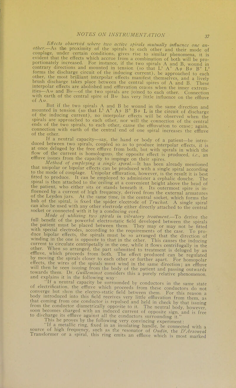 37 Effects observed where tzvo active spirals mutually influence one an- other.—A, the proximity of the spirals to each oilier and their mode of couplage, under certain conditions, gives rise to similar phenomena, it is evident that the effects which accrue from a comhination of both will be pro- portionately increased. For instance, if the two spirals A and B, wound in contrary directions and mounted in tension (so that Ll A° AfB? B° In- forms the discharge circuit of the inducing current), be approached to each other, the most brilliant intcrpolar effects manifest themselves, and a lively brush discharge takes place between the central spires of A and B. These interpolar effects are abolished and effluvation ceases when the inner extrem- ities—Aw and Bw—of the two spirals are joined to each other. Connection with earth of the central spire of B« has very little influence on the effluve of Aw. But if the two spirals A and B be wound in the same direction and mounted in tension (so that L1 A° Af B° B<l) L is the circuit of discharge of the inducing current), no interpolar effects will be observed when the spirals are approached to each other, nor will the connection of the central ends of the two spirals, to each other, cause the effluvation to cease; again connection with earth of the central end of one spiral increases the'effluve of the other. If a neutral capacity—say, the hand or body of a patient—be intro- duced between two spirals, coupled so as to produce interpolar effects it is at once deluged by the free effluve from both, but with spirals in which the flow of the current is homologous, the opposite effect is produced, i.e., an effluve issues from the capacity to impinge on their spires. Method of employing a single spiral—It has been already mentioned that unipolar or bipolar effects can be produced with a single spiral according to the mode of couplage. Unipolar effluvation, however, is the result it is best fitted to produce. It can be employed to administer a cephalic douche. The spiral is then attached to the ceiling at a convenient height above the head of the patient, who either sits or stands beneath it. Its outermost spire is in- fluenced by a current of high frequency, derived from the external armatures of the Leyden jars. At the same time, in the central socket, which forms the hub of the spiral, is fixed the spider electrode of Truchot. A single spiral can also be used with any other electrode either directly attached to the central socket or connected with it by a conducing cord. Mode of utilising tzvo spirals in vibratory treatment.—To derive the full benefit of the powerful electrostatic field developed between the spirals the patient must be placed between them. They may or may not be fitted with special electrodes, according to the requirements of the case. To pro- duce bipolar effects, the spirals must be so arranged that the direction of winding in the one is opposite to that in the other. This causes the inducing current to circulate centripetally in the one, while it flows centrifugally in the other. When so arranged, the part submitted to treatment is deluged by an effluve, which proceeds from both. The effect produced can be regulated by moving the spirals closer to each other or further apart. For homopolar effects, the wires of the spirals must wind in the same direction; an effluve will then be seen issuing from the body of the patient and passing outward? towards them. Dr. Gmlleminot considers this a purely relative phenomenon and explains it m the following way If a neutral capacity be surrounded by conductors in the same state of electrification, the effluve which proceeds from these conductors do not converge but shun the electro-static field between them. For this reason a body introduced into this field receives very little effluvation from them as thai coming from one conductor is repulsed and held in check by that issuing from the conductor diametrically opposite to it. The neutral body however soon becomes charged with an induced current of opposite sign, and is free to discharge its effluve against all the conductors surrounding it. This he proves by the following very convincing experiment: If a metallic ring, fixed in an insulating handle, be connected with a source of high frequency, such as the resonator of Oudin the D'Arsonval Transformer or a spiral, this ring emits an effluve which is most marked