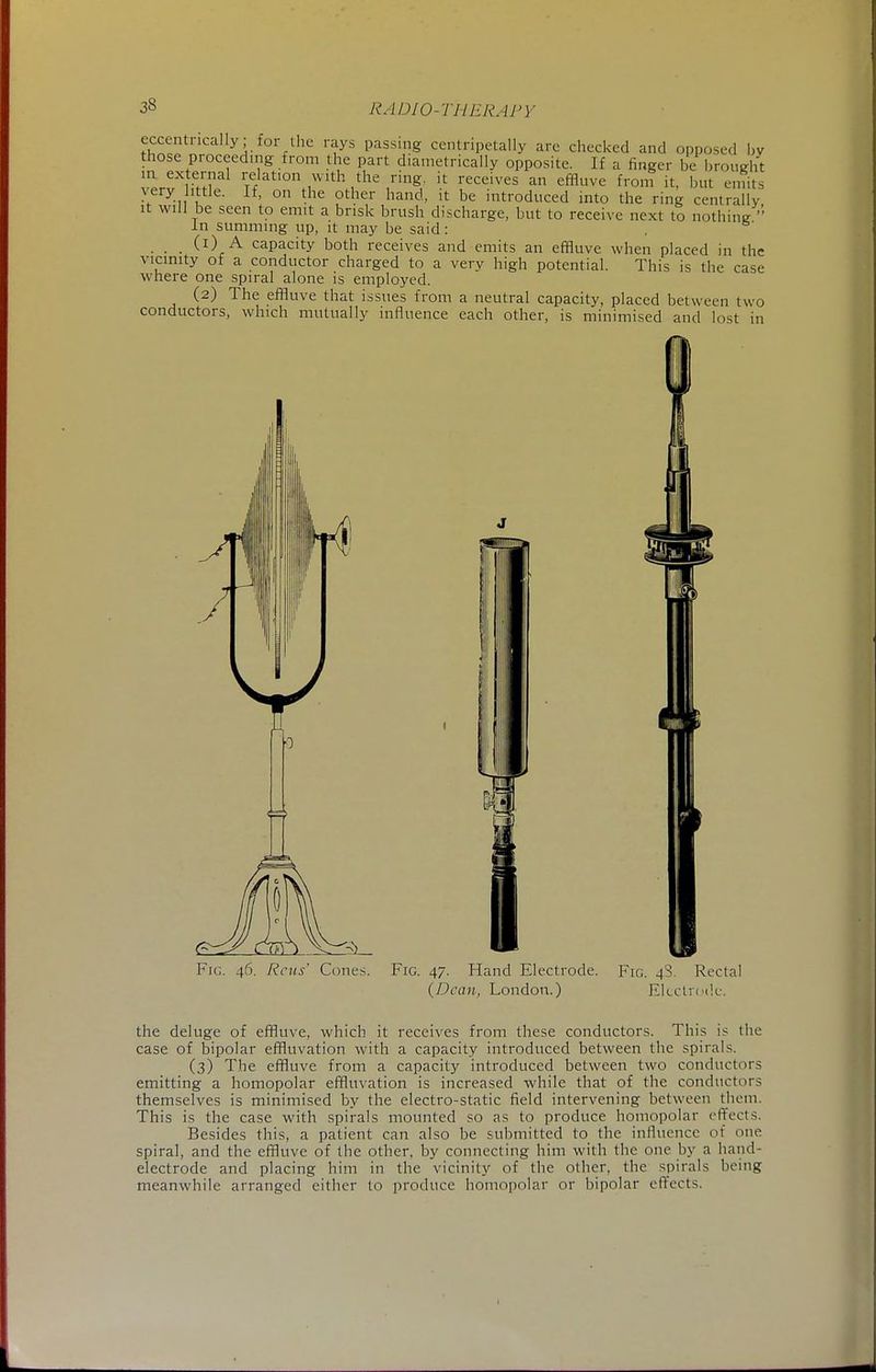 eccentrically; for the rays passing centripetally are checked and opposed by those proceeding from the part diametrically opposite. If a finger be brought !!Lex e,ial Ration with the ring., it receives an effluve from it, but emits very little. If, on the other hand, it be introduced into the ring centrally it will be seen to emit a brisk brush discharge, but to receive next to nothing In summing up, it may be said: (1) A capacity both receives and emits an effluve when placed in the vicinity of a conductor charged to a very high potential. This is the case where one spiral alone is employed. (2) The effluve that issues from a neutral capacity, placed between two conductors, which mutually influence each other, is minimised and lost in v Cones. Fig. 47. Hand Electrode. (Dean, London.) Fig. 48. Rectal Electrode. the deluge of effluve, which it receives from these conductors. This is the case of bipolar effluvation with a capacity introduced between the spirals. (3) The effluve from a capacity introduced between two conductors emitting a homopolar effluvation is increased while that of the conductors themselves is minimised by the electro-static field intervening between them. This is the case with spirals mounted so as to produce homopolar effects. Besides this, a patient can also be submitted to the influence of one spiral, and the effluve of the other, by connecting him with the one by a hand- electrode and placing him in the vicinity of the other, the spirals being meanwhile arranged either to produce homopolar or bipolar effects,
