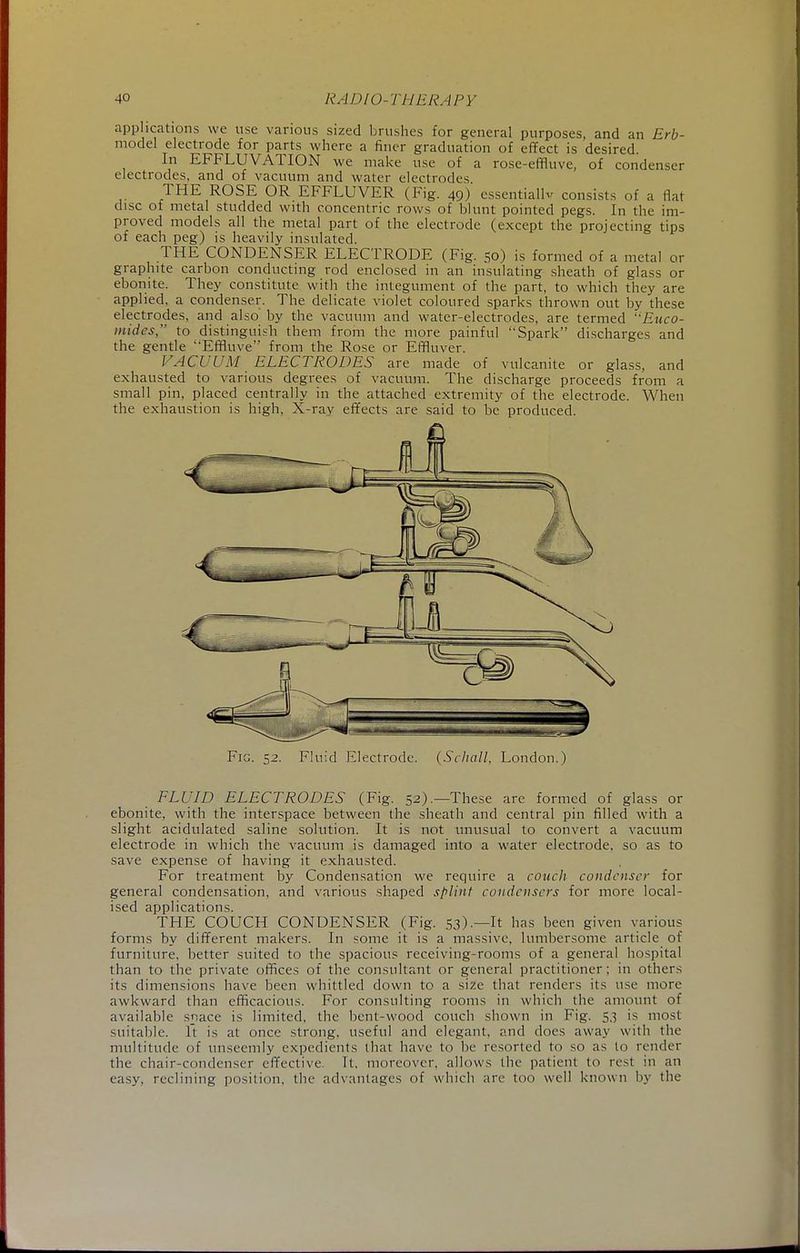 applications we use various sized brushes for general purposes, and an Erb- model electrode for parts where a finer graduation of effect is desired. In EFFLUVATION we make use of a rose-effluve, of condenser electrodes, and of vacuum and water electrodes THE ROSE OR EFFLUVER (Fig. 49) essential^ consists of a flat disc of metal studded with concentric rows of blunt pointed pegs. In the im- proved models all the metal part of the electrode (except the projecting tips of each peg) is heavily insulated. THE CONDENSER ELECTRODE (Fig. 50) is formed of a metal or graphite carbon conducting rod enclosed in an insulating sheath of glass or ebonite. They constitute with the integument of the part, to which they are applied, a condenser. The delicate violet coloured sparks thrown out by these electrodes, and also by the vacuum and water-electrodes, are termed Euco- mides, to distinguish them from the more painful Spark discharges and the gentle Effluve from the Rose or Efifluver. VACUUM ELECTRODES are made of vulcanite or glass, and exhausted to various degrees of vacuum. The discharge proceeds from a small pin, placed centrally in the attached extremity of the electrode. When the exhaustion is high, X-ray effects are said to be produced. Fig. 52. Fluid Electrode. (Schall, London.) FLUID ELECTRODES (Fig. 52).—These are formed of glass or ebonite, with the interspace between the sheath and central pin filled with a slight acidulated saline solution. It is not unusual to convert a vacuum electrode in which the vacuum is damaged into a water electrode, so as to save expense of having it exhausted. For treatment by Condensation we require a couch condenser for general condensation, and various shaped splint condensers for more local- ised applications. THE COUCH CONDENSER (Fig. 53.).—It has been given various forms by different makers. In some it is a massive, lumbersome article of furniture, better suited to the spacious receiving-rooms of a general hospital than to the private offices of the consultant or general practitioner; in others its dimensions have been whittled down to a size that renders its use more awkward than efficacious. For consulting rooms in which the amount of available space is limited, the bent-wood couch shown in Fig. 5,3 is most suitable. It is at once strong, useful and elegant, and does away with the multitude of unseemly expedients that have to be resorted to so as to render the chair-condenser effective. It, moreover, allows the patient to resl in an easy, reclining position, the advantages of which are too well known by the