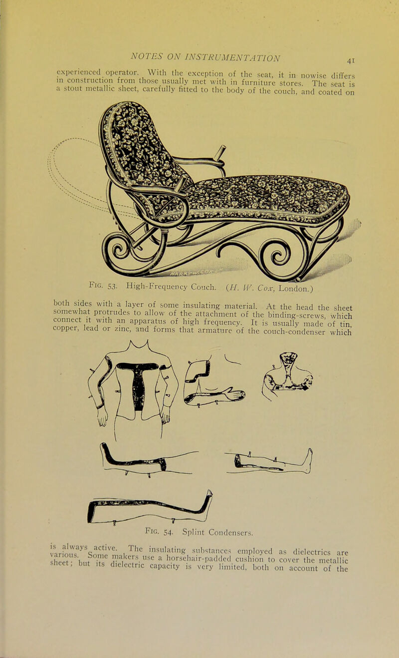 41 experienced operator. With the exception of the seat, it in nowise differs m construction from those usually met with in furniture stores The seat is a stout metallic sheet, carefully fitted to the body of the couch and coated on Fig. 53. High-Frequency Couch. (H. IV. Cox, London.) both sides with a layer of some insulating material. At the head the sheet somewhat protrudes to allow of the attachment of the binding-screws which connect it with an apparatus of high frequency. It is usually made of tin copper, lead or zinc, and forms that armature of the couch-condenser which Fig. 54. Splint Condensers. ar.ous Son - nvl dating substances employed as dielectrics are sheet• buPS nffi ?■USe 3 h.orse^ir-padded cushion to cover the metallic sneet, but its dielectric capacity is very limited, both on account of the