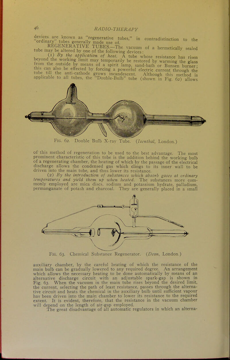 S;laefk.n0Wn aS ;;reeen5rative tubes, in contradistinction to the ordinary tubes generally made use of h,fc REGENERATIVE TUBES.-The vacuum of a hermetically sealed tube may be altered by one of the following devices: v j\l By application of heat A tube whose resistance has risen beyond the working limit may temporarily be restored by warming the glass from the outside by means of a spirit lamp, sand-bath or Bunsen burner; this can also be effected by forcing a powerful electric current through the tube till the anti-cathode grows incandescent. Although this method is applicable to all tubes, the Double-Bulb tube (shown in Fig 62) allows Fig. 62. Double Bulb X-ray Tube. {Isenthal, London.) of this method of regeneration to be used to the best advantage. The most prominent characteristic of this tube is the addition behind the working bulb of a regenerating chamber, the heating of which by the passage of the electrical discharge allows the condensed gas which clings to its inner wall to be driven into the main tube, and thus lower its resistance. (2) By the introduction of substances which absorb gases at ordinary temperatures and yield them up when heated. The substances more com- monly employed are mica discs, sodium and potassium hydrate, palladium, permanganate of potash and charcoal. They are generally placed in a small Fig. 63. Chemical Substance Regenerator. (Dean, London.) auxiliary chamber, by the careful heating of which the resistance of the main bulb can be gradually lowered to any required degree. An arrangement which allows the necessary heating to be done automatically by means of an alternative discharge circuit with an adjustable spark-gap is shown in Fig. 63. When the vacuum in the main tube rises beyond the desired limit, the current, selecting the path of least resistance, passes through the alterna- tive circuit and heats the chemical in the auxiliary bulb until sufficient vapour has been driven into the main chamber to lower its resistance to the required extent. It is evident, therefore, that the resistance in the vacuum chamber will depend on the length of air-gap employed. The great disadvantage of all automatic regulators in which an alterna-