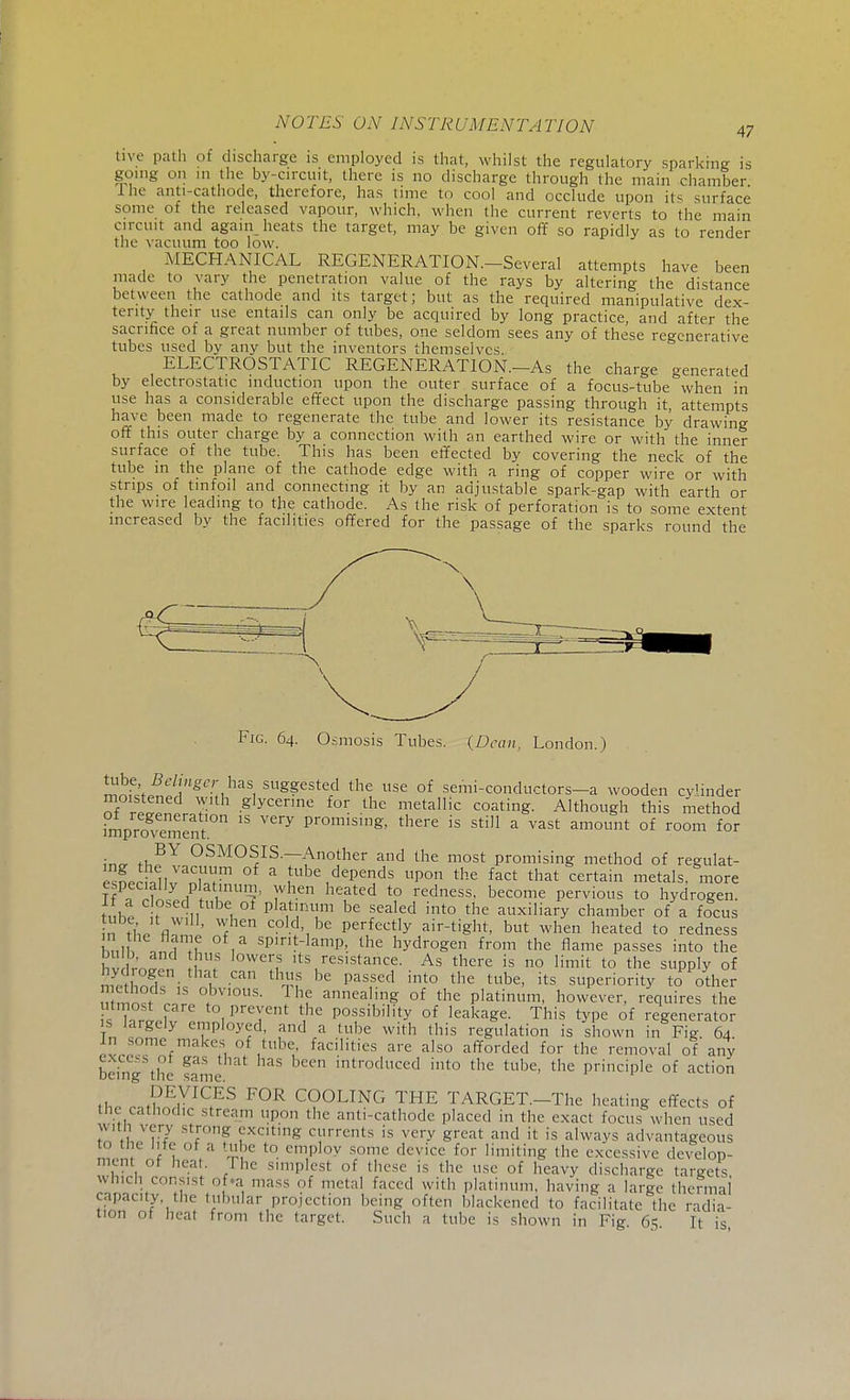 me path of discharge is employed is that, whilst the regulatory sparking is going on in the by-circuit, there is no discharge through the main chamber. I he anti-cathode, therefore, has time to cool and occlude upon its surface some of the released vapour, which, when the current reverts to the main circuit and again heats the target, may be given off so rapidly as to render the vacuum too low. MECHANICAL REGENERATION.—Several attempts have been made to vary the penetration value of the rays by altering the distance between the cathode and its target; but as the required manipulative dex- terity their use entails can only be acquired by long practice, and after the sacrifice of a great number of tubes, one seldom sees any of these regenerative tubes used by any but the inventors themselves. ELECTROSTATIC REGENERATION.—As the charge generated by electrostatic induction upon the outer surface of a focus-tube when in use has a considerable effect upon the discharge passing through it attempts have been made to regenerate the tube and lower its resistance by drawing off this outer charge by a connection with an earthed wire or with the inner surface of the tube. This has been effected by covering the neck of the tube m the plane of the cathode edge with a ring of copper wire or with strips of tinfoil and connecting it by an adjustable spark-gap with earth or the wire leading to the cathode. As the risk of perforation is to some extent increased by the facilities offered for the passage of the sparks round the Fig. 64. Osmosis Tubes. {Dean, London.) mnflJniA^u*5! SUS??sted the use of semi-conductors-a wooden cylinder of retZtJ .g'ycerme for the metallic coating. Although this method °mProgvement 1  ^ pr0miSmg' there is sti11 a vast am°™t of room for BY OSMOSIS.—Another and the most promising method of reeulat- ensneH,llvVan^m ° * ^ dePends P°n the fact that certain metals, more especially platinum, when heated to redness, become pervious to hydrogen. tnhe I will , 01 Plat',m!m be rsealed into the auxiliary chamber of a focus n tl'J fl ' W< co,.d>,be Perfectly air-tight, but when heated to redness ,n \ i,T ,a sP,nt-]amP>. the hydrogen from the flame passes into the hi ™™ W VC!V lts,reslsta»ce- As there is no limit to the supply of Slwk i f Ca thnf be pasfed into the tube> its superiority to other ™S lh °bvl°tis. Ihe annealing of the platinum, however, requires the utmost care to prevent the possibility of leakage. This type of regenerator is largely employed, and a tube with this regulation is shown in Fig 64 n some makes of tube facilities are also afforded for the removal of any being the fame introduced into the tube, the principle of action DEVICES FOR COOLING THE TARGET.—The heating effects of tile cathodiC stream upon the anti-cathode placed in the exact focus when used with very strong exciting currents is very great and it is always advantageous to the lite ot a tube to employ some device for limiting the excessive develop- ment oi heat. Ihe simplest of these is the use of heavy discharge targets which consist of a mass of metal faced with platinum, having a large thermal capacity the tubular projection being often blackened to facilitate the radia- tion of heat from the target. Such a lube is shown in Fig 65 It is
