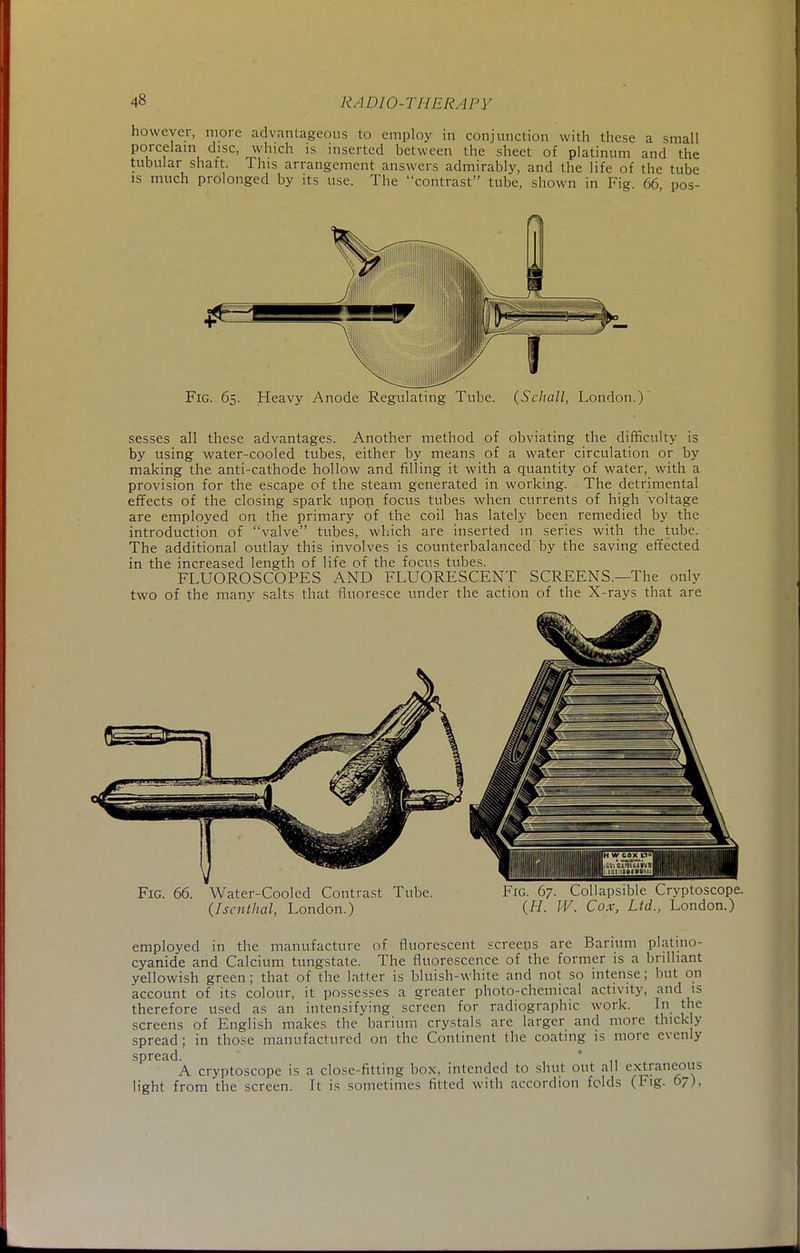 however, more advantageous to employ in conjunction with these a small porcelain disc, which is inserted between the sheet of platinum and the tubular shaft. This arrangement answers admirably, and the life of the tube is much prolonged by its use. The contrast tube, shown in Fig. 66 pos- Fig. 65. Heavy Anode Regulating Tube. (Scliall, London.) sesses all these advantages. Another method of obviating the difficulty is by using water-cooled tubes, either by means of a water circulation or by making the anti-cathode hollow and filling it with a quantity of water, with a provision for the escape of the steam generated in working. The detrimental effects of the closing spark upon focus tubes when currents of high voltage are employed on the primary of the coil has lately been remedied by the introduction of valve tubes, which are inserted in series with the_ tube. The additional outlay this involves is counterbalanced by the saving effected in the increased length of life of the focus tubes. FLUOROSCOPES AND FLUORESCENT SCREENS.—The only two of the many salts that fluoresce under the action of the X-rays that are Fig. 66. Water-Cooled Contrast Tube. (Iscnthal, London.) Fig. 67. Collapsible Crvptoscope. (H. IV. Cox, Ltd., London.) employed in the manufacture of fluorescent screens are Barium platino- cyanide and Calcium tungstate. The fluorescence of the former is a brilliant yellowish green; that of the latter is bluish-white and not so intense; but on account of its colour, it possesses a greater photo-chemical activity, and is therefore used as an intensifying screen for radiographic work. In the screens of English makes the barium crystals are larger and more thick y spread; in those manufactured on the Continent the coating is more evenly spread. * A cryptoscope is a close-fitting box. intended to shut out all extraneous light from the screen. It is sometimes fitted with accordion folds (Fig. 67),
