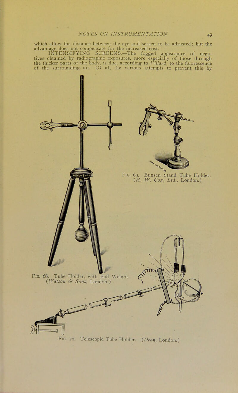 which allow the distance between the eye and screen to be adjusted; but the advantage does not compensate for the increased cost. INTENSIFYING SCREENS.—The fogged appearance of nega- tives obtained by radiographic exposures, more especially of those through the thicker parts of the body, is due. according to Villard, to the fluorescence of the surrounding air. Of all the various attempts to prevent this by Telescopic Tube Holder. {Dean, London.)