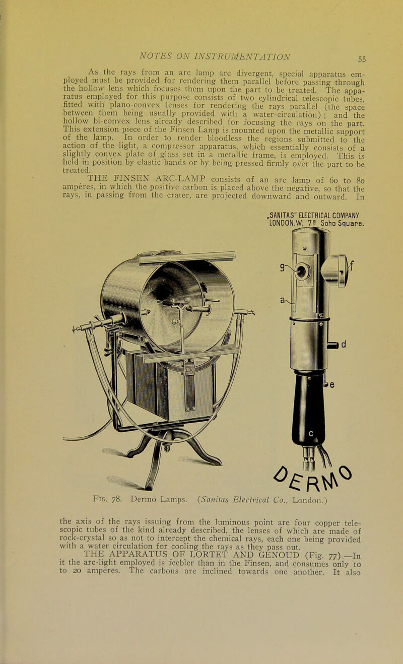55 As the rays from an arc lamp arc divergent, special apparatus em- ployed must be provided for rendering them parallel before passing through the hollow lens which focuses them upon the part to be treated. The appa- ratus employed for this purpose consists of two cylindrical telescopic tubes, fitted with plano-convex lenses for rendering the rays parallel (the space between them being usually provided with a water-circulation) ; and the hollow bi-convex lens already described for focusing the rays on the part. This extension piece of the Finsen Lamp is mounted upon the metallic support of the lamp. In order to render bloodless the regions submitted to the action of the light, a compressor apparatus, which essentially consists of a slightly convex plate of glass set in a metallic frame, is employed. This is held in position by elastic bands or by being pressed firmly over the part to be treated. THE FINSEN ARC-LAMP consists of an arc lamp of 60 to 80 amperes, in which the positive carbon is placed above the negative, so that the rays, in passing from the crater, are projected downward and outward. In „SANITAS ELECTRICAL COMPANY LONDON.W. 7? Soho Square. Fig. 78. Dermo Lamps. (Sanitas Electrical Co.. London.) the axis of the rays issuing from the luminous point are four copper tele- scopic tubes of the kind already described, the lenses of which are made of rock-crystal so as not to intercept the chemical rays, each one being provided with a water circulation for cooling the rays as they pass out. THE APPARATUS OF LORTET AND GENOUD (Fig. 77).—In it the arc-light employed is feebler than in the Finsen, and consumes only 10 to 20 amperes. The carbons are inclined towards one another. It also