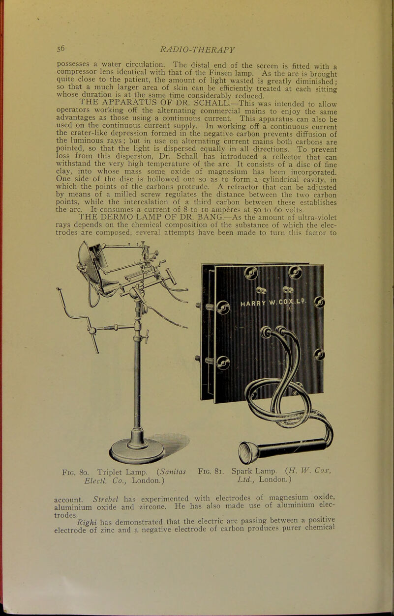 possesses a water circulation. The distal end of the screen is fitted with a compressor lens identical with that of the Finsen lamp. As the arc is brought quite close to the patient, the amount of light wasted is greatly diminished; so that a much larger area of skin can be efficiently treated at each sitting whose duration is at the same time considerably reduced. THE APPARATUS OF DR. SCHALL.—This was intended to allow operators working off the alternating commercial mains to enjoy the same advantages as those using a continuous current. This apparatus can also be used on the continuous current supply. In working off a continuous current the crater-like depression formed in the negative- carbon prevents diffusion of the luminous rays; but in use on alternating current mains both carbons are pointed, so that the light is dispersed equally in all directions. To prevent loss from this dispersion, Dr. Schall has introduced a reflector that can withstand the very high temperature of the arc. It consists of a disc of fine clay, into whose mass some oxide of magnesium has been incorporated. One side of the disc is hollowed out so as to form a cylindrical cavity, in which the points of the carbons protrude. A refractor that can be adjusted by means of a milled screw regulates the distance between the two carbon points, while the intercalation of a third carbon between these establishes the arc. It consumes a current of 8 to 10 amperes at 50 to 60 volts. THE DERMO LAMP OF DR. BANG.—As the amount of ultra-violet rays depends on the chemical composition of the substance of which the elec- trodes are composed, several attempts have been made to turn this factor to Fig. 80. Triplet Lamp. (Sanitas Fig. 81. Spark Lamp. (H. W. Cox, Electl. Co., London.) Ltd., London.) account. Strebel has experimented with electrodes of magnesium oxide, aluminium oxide and zircone. He has also made use of aluminium elec- trodes. . • ... Right has demonstrated that the electric arc passing between a positive electrode of zinc and a negative electrode of carbon produces purer chemical