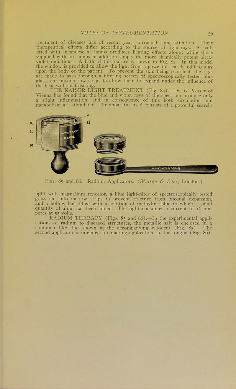 treatment of diseases has of recent years attracted some attention. Their therapeutical effects differ according to the source of light-rays. A bath fitted with incandescent lamps produces heating effects alone; while those supplied with arc-lamps in addition supply the more chemically potent ultra- violet radiations. A bath of this nature is shown in Fig. 82. In this model the window is provided to allow the light from a powerful search-light to play upon the body of the patient. To prevent the skin being scorched, the rays are made to pass through a filtering screen of spectroscopically tested blue glass, cut into narrow strips to allow them to expand under the influence of the heat without breaking. THE KAISER LIGHT TREATMENT (Fig. 84).—Dr. G. Kaiser of Vienna has found that the blue and violet rays of the spectrum produce only a slight inflammation, and in consequence of this both circulation and metabolism are stimulated. The apparatus used consists of a powerful search- Figs. 85 and 86. Radium Applicators. {Watson & Sons, London.) light with magnalium reflector, a blue light-filter of spectroscopically tested glass cut into narrow strips to prevent fracture from unequal expansion, and a hollow lens filled with a solution of methyline blue to which a small quantity of alum has been added. The light consumes a current of 16 am- peres at 55 volts. RADIUM THERAPY (Figs. 85 and 86).—In the experimental appli- cations of radium to diseased structures, the metallic salt is enclosed in a container like that shown in the accompanying woodcut (Fig. 85). The second applicator is intended for making applications to the tongue (Fig. 86).
