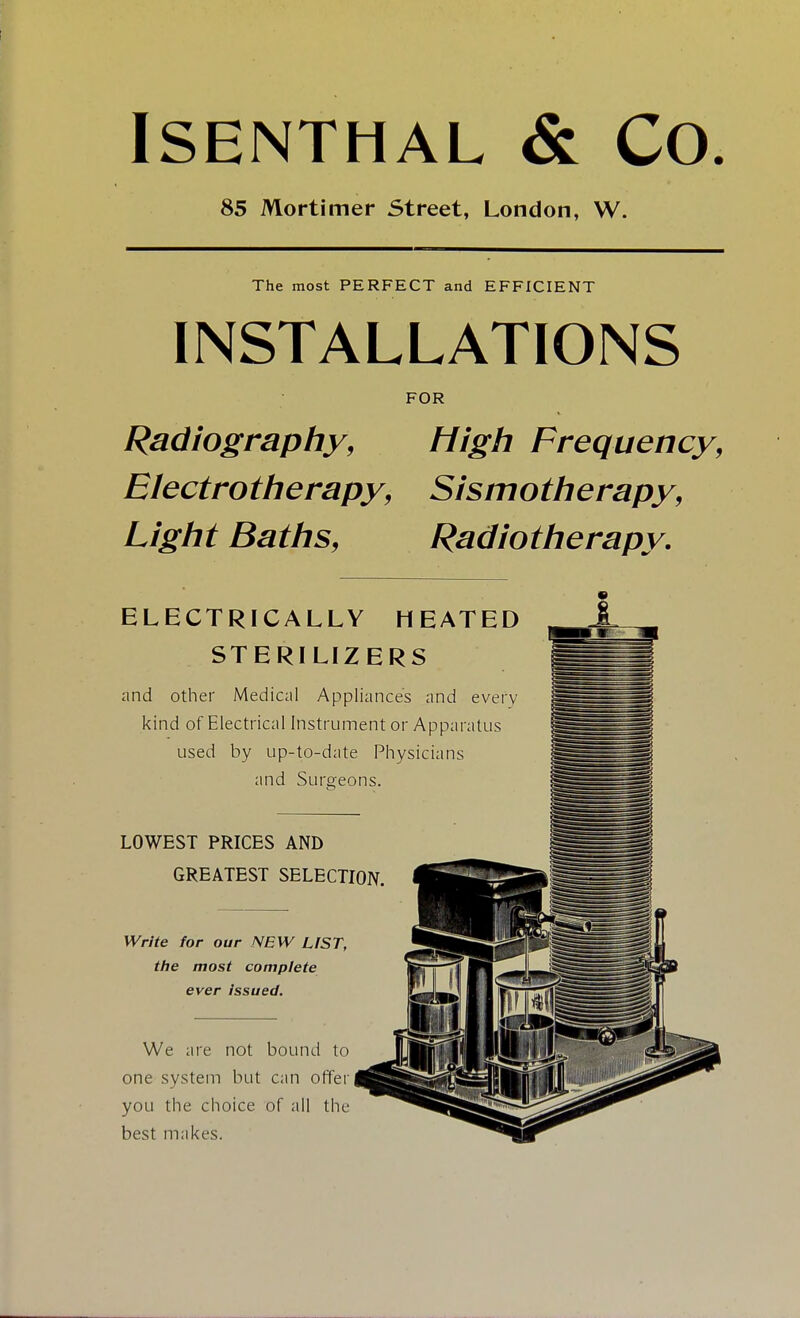 ISENTHAL & CO. 85 Mortimer Street, London, W. The most PERFECT and EFFICIENT INSTALLATIONS FOR Radiography, High Frequency, Electrotherapy, Sismotherapy, Light Baths, Radiotherapy. ELECTRICALLY HEATED STERILIZERS and other Medical Appliances and every kind of Electrical Instrument or Apparatus used by up-to-date Physicians and Surgeons. LOWEST PRICES AND GREATEST SELECTION, Write for our NEW LfST, the most complete ever issued. We are not bound to one system but can offer you the choice of all the best makes.