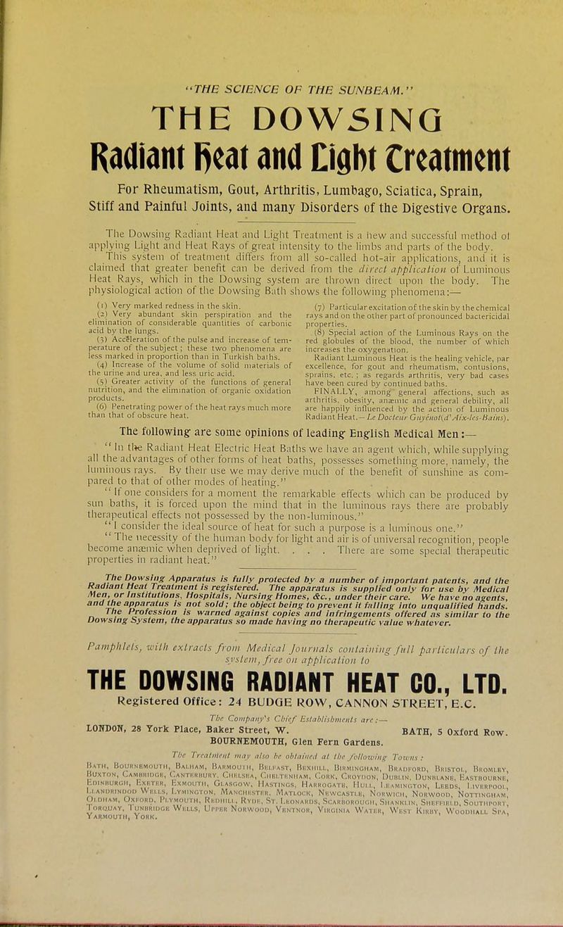THE SCIENCE OF THE SUNBEAM. THE DOWSING Radiant Reat and Eight treatment For Rheumatism, Gout, Arthritis, Lumbago, Sciatica, Sprain, Stiff and Painful Joints, and many Disorders of the Digestive Organs. The Dowsing Radiant Heal and Light Treatment is a hew and successful method ol applying Light and Heat Rays of great intensity to the limbs and parts of the body. This system of treatment differs from all so-called hot-air applications, and it is claimed that greater benefit can be derived from the direct application of Luminous Heat Rays, which in the Dowsing system are thrown direct upon the body. The physiological action of the Dowsing Bath shows the following phenomena:— (1) Very marked redness in the skin. (7) Particular excitation of the skin by the chemical (2) Very abundant skin perspiration and the rays and on the other part of pronounced bactericidal elimination of considerable quantities of carbonic properties. acid by the lungs. 18) Special action of the Luminous Rays on the (3) Acceleration of the pulse and increase of tern- red globules of the blood, the number of which perature of the subject ; these two phenomena are increases the oxygenation. less marked in proportion than in Turkish baihs. Radiant Luminous Heat is the healing vehicle, par (4) Increase of the volume of solid materials of excellence, for gout and rheumatism, contusions, the urine and urea, and less uric acid. sprains, etc. ; as regards arthritis, very bad cases (5) Greater activity of the functions of general have been cured by continued baths. nutrition, and the elimination of organic oxidation FINALLY, among general affections, such as products. arthritis, obesily, anaemic and general debility, all (6) Penetrating power of the heat rays much more are happily influenced by the action of Luminous than that of obscure heat. Radiant Heat.-Le Docleur Gaycnol(d'Aix-lcs-liains). The following- are some opinions of leading- English Medical Men :— In tl*e Radiant Heat Electric Heat Baths we have an agent which, while supplying all the advantages of other forms of heat baths, possesses something more, namely, the luminous rays. By their use we may derive much of the benefit of sunshine as com- pared to that of other modes of heating. II one considers for a moment the remarkable effects which can be produced by sun baths, it is forced upon the mind that in the luminous rays there are probably therapeutical effects not possessed by the non-luminous. I consider the ideal source of heat for such a purpose is a luminous one. The necessity of the human body for light and air is of universal recognition, people become anaemic when deprived of light. . . . There are some special therapeutic properties in radiant heat. d 7he R?wsli's APPa™tus is fully protected by a number of important patents, and the Kadianl Heat Treatment is registered. The apparatus is supplied only for use by Medical H'?r lnst'tutlons, Hospitals, Nursing Homes, &c, under their care. We have no agents, and the apparatus is not sold; the object being to prevent it falling into unqualified hands. The Profession is warned against copies and infringements offered as similar to the Dowsing System, the apparatus so made having no therapeutic value whatever. Pamphlets, with extracts from Medical Journals containing full particulars of the svstem, free on application to THE DOWSING RADIANT HEAT CO., LTD. Registered Office: 24 BUDGE ROW, CANNON STREET, E.C. The Company's Chief Establishments are. - LONDON, 28 York Place, Baker Street, W. BATH, 5 Oxford Row. BOURNEMOUTH, Glen Fern Gardens. The Treatnttnt may also be obtained at the following Towns: Bath, Bournemouth, Balham, Barmouth, Belfast, Bbxhill, Birmingham, Bradford, Bristol, Bromley BUXTON, CAMBRIDOB, CANTERBURY. Chhlsba, Cheltenham, Cork, Croydon, Dublin, Dunblane, Hastrournf EDINBURGH, Exeter, ExMOUTH, Glasgow. Hastings, Harrogate, Hull, Leamington, Lf.bds, I ivfrpooi Uandrindod Wells, I.ymington, Manchester. Matlock, Newcastle, Norwich, Norwood, Nottingham' Oldham, Oxford. Plymouth, RbdhILL, Ryde, St. Leonards, Scarborough, Siianki in, ShbppibI d, SoUTHPORI ' Torquay, Tunbridge Wells, UPPER Norwood, Ventnor, Virginia Water, West Kiruy, Woodiiall Spa Yarmouth, York. '