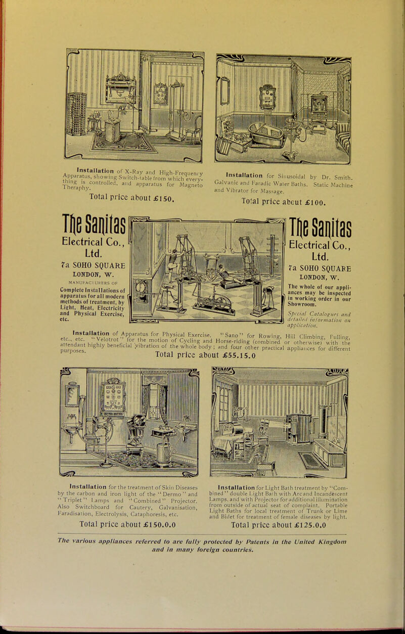 Installation of X-Ray and High-Frequenry Apparatus, showing Switch-table Irom whichevery^ TheraphyC° ° ad al'Paratus for Magneto Total price about £150. Installation for Sinusoidal by Dr. Smith. Galvanic and Faradic Waler Baths. Static Machine and Vibrator for Massage. Total price about £ioo. Electrical Co Ltd. ?a S0H0 SQUARE LONDON, W. MANUFACIURERS OF Complete Installations of apparatus for all modern methods of treatment, by Light. Heat, Electricity and Physical Exercise, etc. Electrical Co. Ltd. ?a S0H0 SQUARE LONDON, W. The whole of our appli- ances may be inspected in working order in our Showroom. Special Ca/a/cigtirs and detailed information on application. etr ,nsta,|?tion of ApP^atus for Physical Exercise. Sano for Rowing, Hill Climbing, Tulling ■•f; . T r m°U°^ °<- y S ad Horse-riding Combined or otherwise) with he f h'Sh|y ben^cul .vibration of the whole body; and four other practical appliances for different p poses- Total price about £55.15.0 Installation for the treatment of Skin Diseases by the carbon and iron light of the Dermo and Triplet Lamps and Combined Projector. Also Switchboard for Cautery, Galvanisation, Faradisation, Electrolysis, Cataphoresis, etc. Total price about £150.0.0 Installation for Light Bath treatment by Com- bined double Light Bath with Arcand Incandescent Lamps, and with Projector for additional illumination from outside of actual seat of complaint. Portable Light Baths for local treatment of Trunk or Lime and Bidet for treatment of female diseases by light. Total price about £125.0.0 The various appliances referred to are fully protected by Patents in the United Kingdom and in many foreign countries.