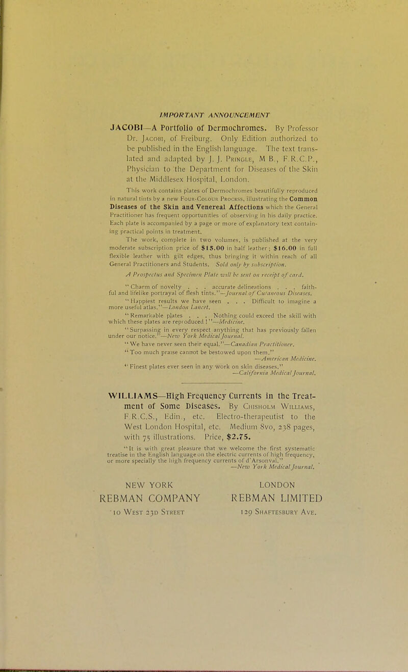 IMPORTANT ANNOUNCEMENT JAC0B1—A Portfolio of Dermochromes. By Professor Dr. Jacoui, of Freiburg. Only Edition authorized to be published in the English language. The text trans- lated and adapted by J.J. Pringle, M B., FRCP., Physician to the Department for Diseases of the Skin at the Middlesex Hospital, London. This work contains plates of Dermochromes beautifully reproduced in natural tints by a new Four-Colour Process, illustrating the Common Diseases of the Skin and Venereal Affections which the General Practitioner has frequent opportunities of observing in his daily practice. Each plate is accompanied by a page or mote of explanatory text contain- ing practical points in treatment. The work, complete in two volumes, is published at the very moderate subscription price of $15.00 in half leather; $16.00 in full flexible leather with gilt edges, thus bringing it within reach of all General Practitioners and Students. Sold only by subscription. A Prospectus and Specimen Plate will be sent on receipt of card.  Charm of novelty . . . accurate delineations . . . faith- ful and lifelike portrayal of flesh tints.—Journal of Cutaneous Diseases.  Happiest results we have seen . . . Difficult to imagine a more useful atlas.11—London Lancet.  Remarkable plates . . . Nothing could exceed the skill with which these plates are reproduced 1 —Medicine. Surpassing in every respect anything that has previously fallen under our notice.—New York Medical Journal.  We have never seen their equal.—Canadian Practitioner. Too much praise cannot be bestowed upon them. —American Medicine.  Finest plates ever seen in any work on skin diseases. —California Medical Journal. WILLIAMS—High Frequency Currents in the Treat- ment Of Some Diseases. By Chishol.m Williams, F.R.C.S., Edin., etc. Electro-therapeutist to the West London Hospital, etc. Medium 8vo, 238 pages, with 75 illustrations. Price, $2.75.  It is with great pleasure that we welcome the first systematic treatise in the English language on the electric currents of high frequency, or more specially the high frequency currents of d'Arsonval. —New Yoik Medical Journal. NEW YORK REBMAN COMPANY ' 10 West 230 Street LONDON REBMAN LIMITED 129 Shaftesbury Ave.