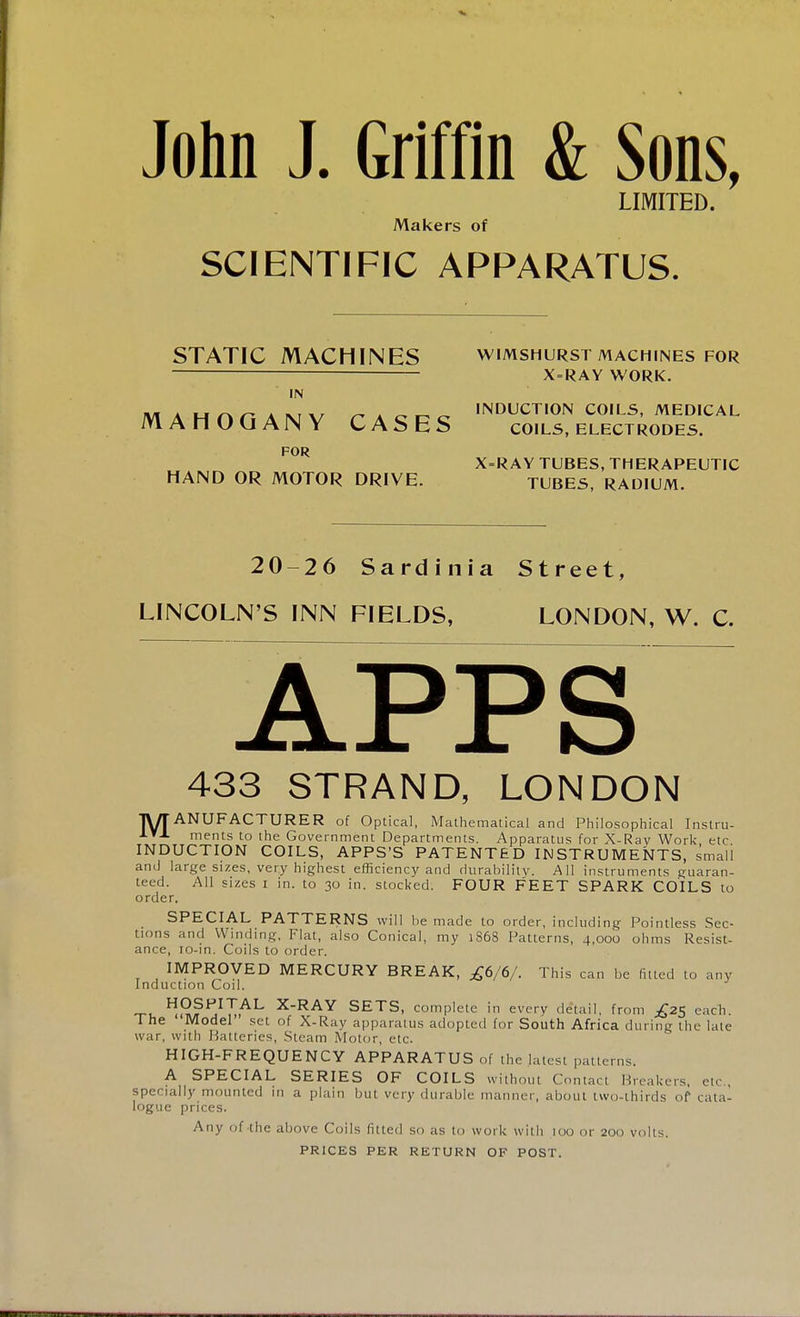 John J. Griffin & Sons, LIMITED. Makers of SCIENTIFIC APPARATUS. STATIC MACHINES WIMSHURST MACHINES FOR X = RAY WORK. IN JV1 A M i\ n A ni \r ^Acr-c^ INDUCTION COILS, MEDICAL MAHOGANY CASES coils, electrodes. FOR HAND OR MOTOR DRIVE. X=RAY tubes, therapeutic TUBES, RADIUM. 20-26 Sardinia Street, LINCOLN'S INN FIELDS, LONDON, W. C. 433 STRAND, LONDON ■JWT ANUFACTURER of Optical, Mathematical and Philosophical Instru- ments to the Government Departments. Apparatus for X-Ray Work etc INDUCTION COILS, APPS'S PATENTED INSTRUMENTS, small and large sizes, very highest efficiency and durability. All instruments guaran- teed. All sizes i in. to 30 in. stocked. FOUR FEET SPARK COILS to order. SPECIAL PATTERNS will be made to order, including Pointless Sec- tions and Winding, Flat, also Conical, my 1868 Patterns, 4,000 ohms Resist- ance, ro-in. Coils to order. IMPROVED MERCURY BREAK, £6/6/. This can be fitted to any Induction Coil. ^^?^IuAL XRAY SETS, complete in every detail, from £25 each. 1 he Model set of X-Ray apparatus adopted for South Africa during the late war, with Batteries, Steam Motor, etc. HIGH-FREQUENCY APPARATUS of the latest patterns. A SPECIAL SERIES OF COILS without Contact IIreakers, etc specially mounted in a plain but very durable manner, about two-thirds of cata- logue prices. Any of the above Coils fitted so as to work with 100 or 200 volts. PRICES PER RETURN OF POST.